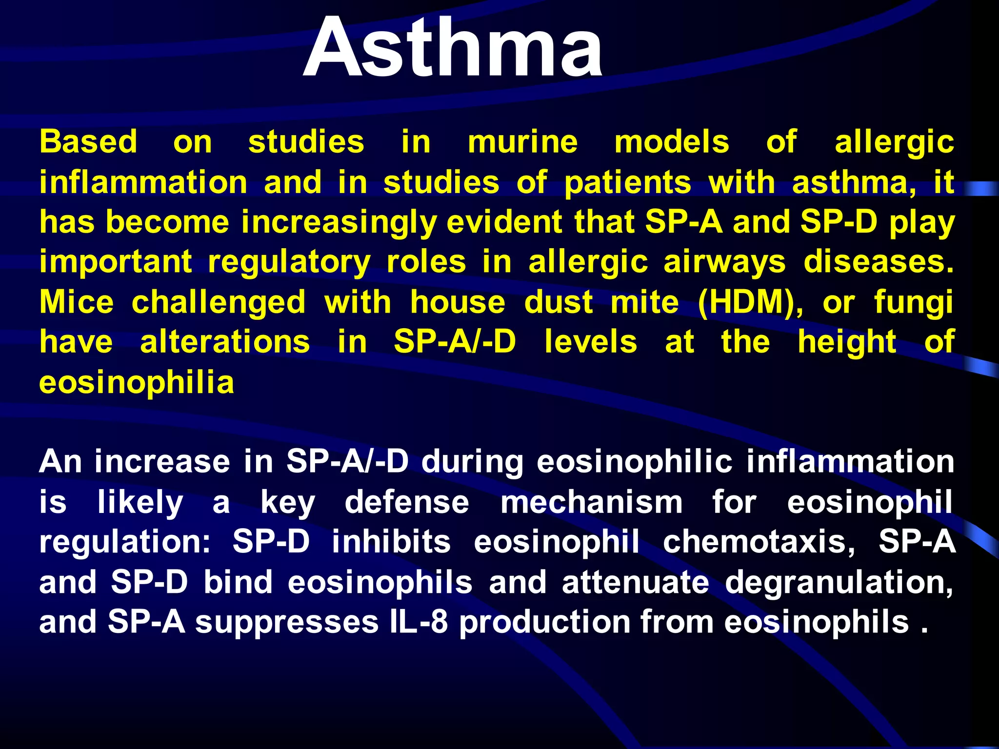 Asthma
Based on studies in murine models of allergic
inflammation and in studies of patients with asthma, it
has become increasingly evident that SP-A and SP-D play
important regulatory roles in allergic airways diseases.
Mice challenged with house dust mite (HDM), or fungi
have alterations in SP-A/-D levels at the height of
eosinophilia
An increase in SP-A/-D during eosinophilic inflammation
is likely a key defense mechanism for eosinophil
regulation: SP-D inhibits eosinophil chemotaxis, SP-A
and SP-D bind eosinophils and attenuate degranulation,
and SP-A suppresses IL-8 production from eosinophils .
 