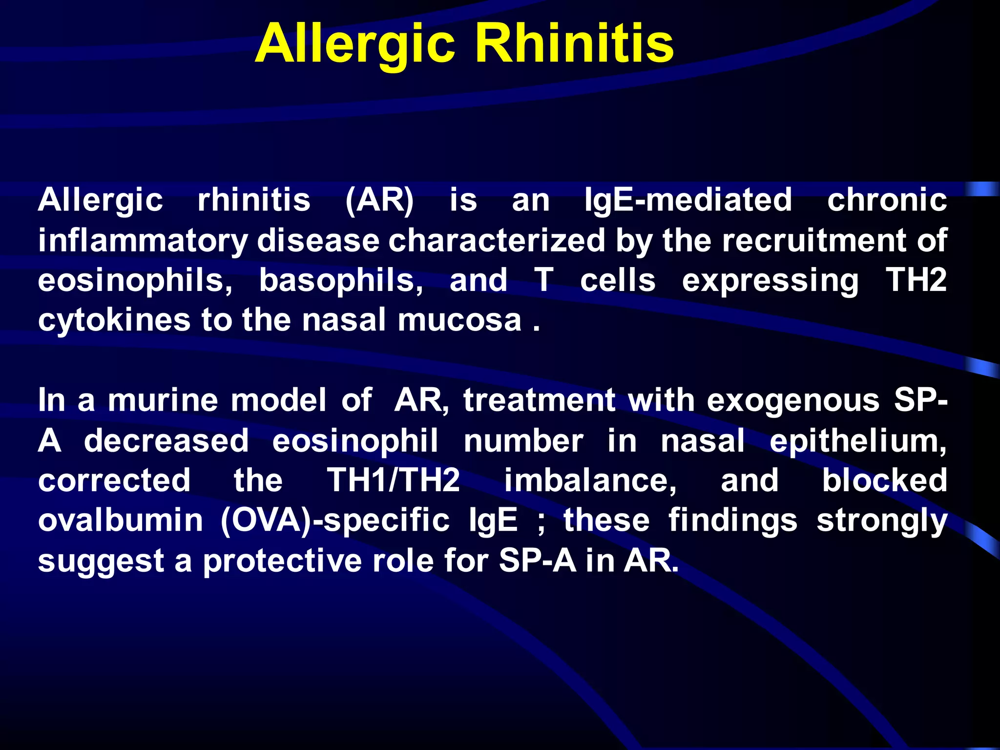 Allergic Rhinitis
Allergic rhinitis (AR) is an IgE-mediated chronic
inflammatory disease characterized by the recruitment of
eosinophils, basophils, and T cells expressing TH2
cytokines to the nasal mucosa .
In a murine model of AR, treatment with exogenous SP-
A decreased eosinophil number in nasal epithelium,
corrected the TH1/TH2 imbalance, and blocked
ovalbumin (OVA)-specific IgE ; these findings strongly
suggest a protective role for SP-A in AR.
 