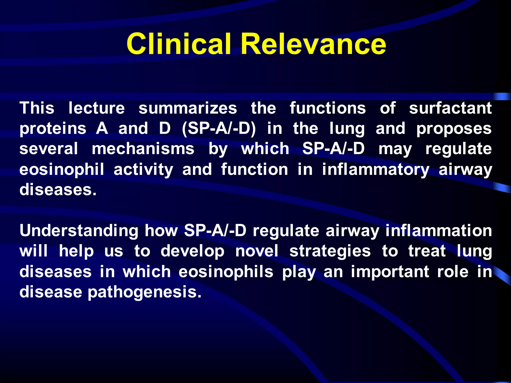 Clinical Relevance
This lecture summarizes the functions of surfactant
proteins A and D (SP-A/-D) in the lung and proposes
several mechanisms by which SP-A/-D may regulate
eosinophil activity and function in inflammatory airway
diseases.
Understanding how SP-A/-D regulate airway inflammation
will help us to develop novel strategies to treat lung
diseases in which eosinophils play an important role in
disease pathogenesis.
 