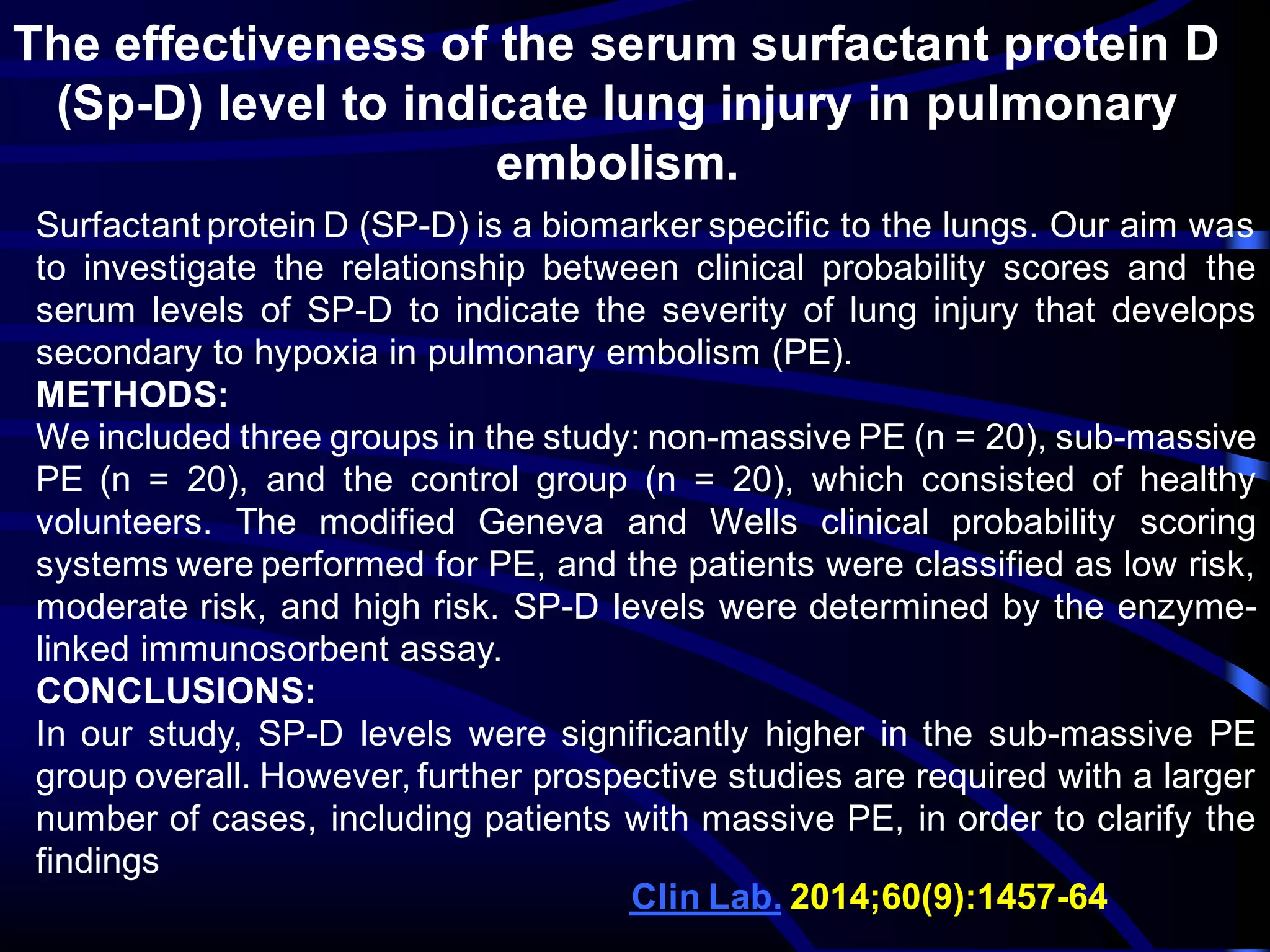 The effectiveness of the serum surfactant protein D
(Sp-D) level to indicate lung injury in pulmonary
embolism.
Surfactant protein D (SP-D) is a biomarker specific to the lungs. Our aim was
to investigate the relationship between clinical probability scores and the
serum levels of SP-D to indicate the severity of lung injury that develops
secondary to hypoxia in pulmonary embolism (PE).
METHODS:
We included three groups in the study: non-massive PE (n = 20), sub-massive
PE (n = 20), and the control group (n = 20), which consisted of healthy
volunteers. The modified Geneva and Wells clinical probability scoring
systems were performed for PE, and the patients were classified as low risk,
moderate risk, and high risk. SP-D levels were determined by the enzyme-
linked immunosorbent assay.
CONCLUSIONS:
In our study, SP-D levels were significantly higher in the sub-massive PE
group overall. However, further prospective studies are required with a larger
number of cases, including patients with massive PE, in order to clarify the
findings
64-1457):9(60;2014Lab.Clin
 