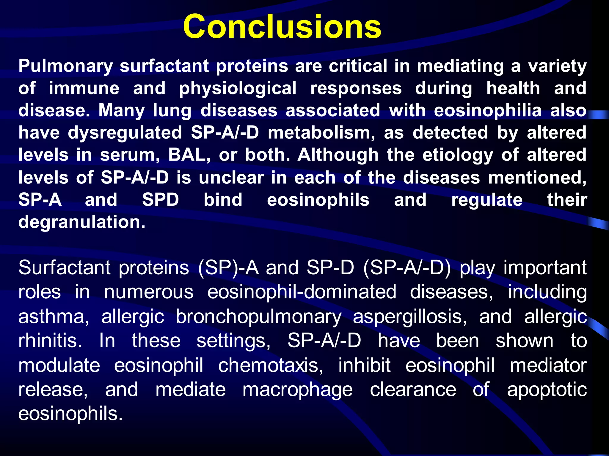 Conclusions
Pulmonary surfactant proteins are critical in mediating a variety
of immune and physiological responses during health and
disease. Many lung diseases associated with eosinophilia also
have dysregulated SP-A/-D metabolism, as detected by altered
levels in serum, BAL, or both. Although the etiology of altered
levels of SP-A/-D is unclear in each of the diseases mentioned,
SP-A and SPD bind eosinophils and regulate their
degranulation.
Surfactant proteins (SP)-A and SP-D (SP-A/-D) play important
roles in numerous eosinophil-dominated diseases, including
asthma, allergic bronchopulmonary aspergillosis, and allergic
rhinitis. In these settings, SP-A/-D have been shown to
modulate eosinophil chemotaxis, inhibit eosinophil mediator
release, and mediate macrophage clearance of apoptotic
eosinophils.
 