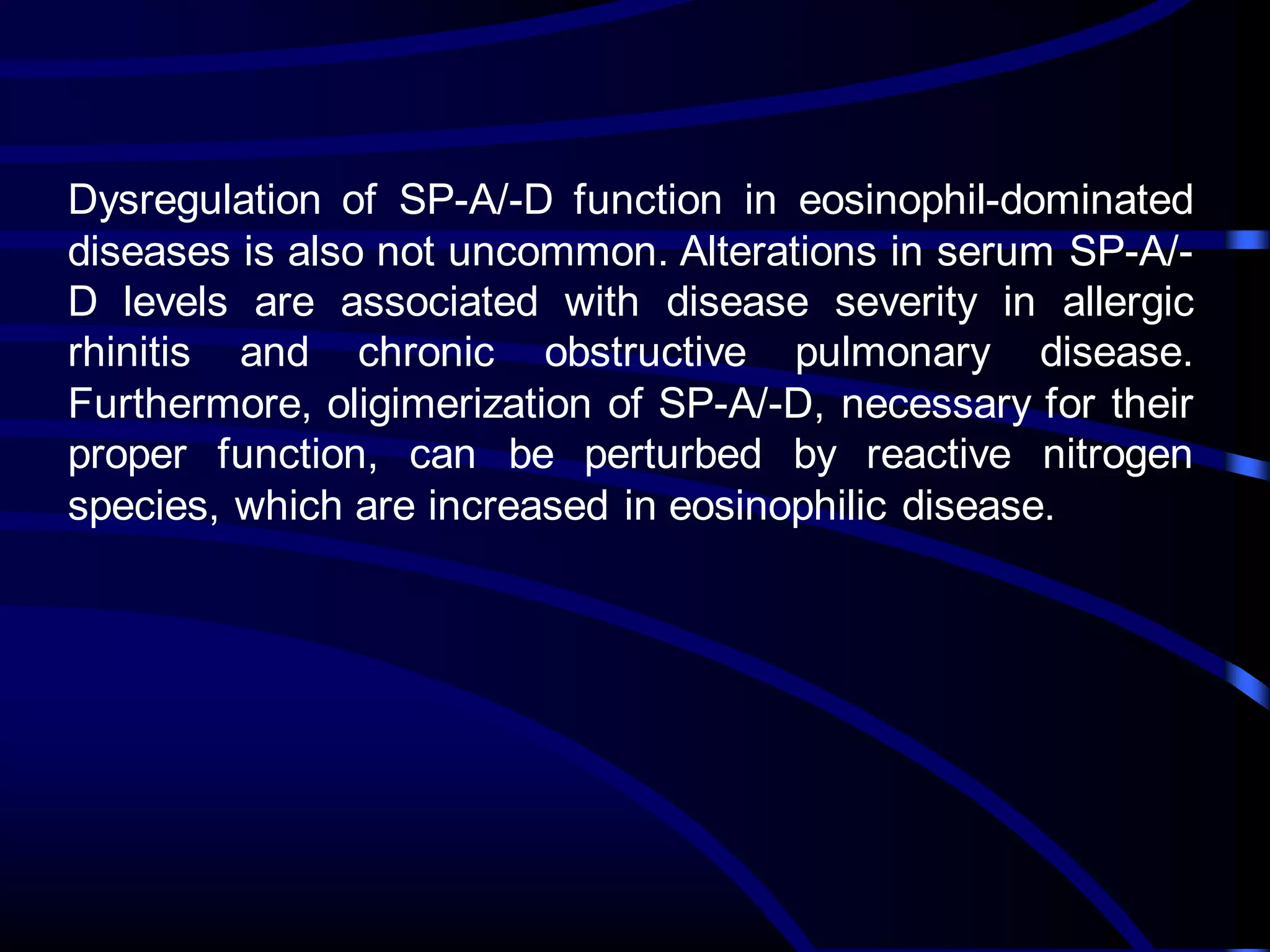 Dysregulation of SP-A/-D function in eosinophil-dominated
diseases is also not uncommon. Alterations in serum SP-A/-
D levels are associated with disease severity in allergic
rhinitis and chronic obstructive pulmonary disease.
Furthermore, oligimerization of SP-A/-D, necessary for their
proper function, can be perturbed by reactive nitrogen
species, which are increased in eosinophilic disease.
 