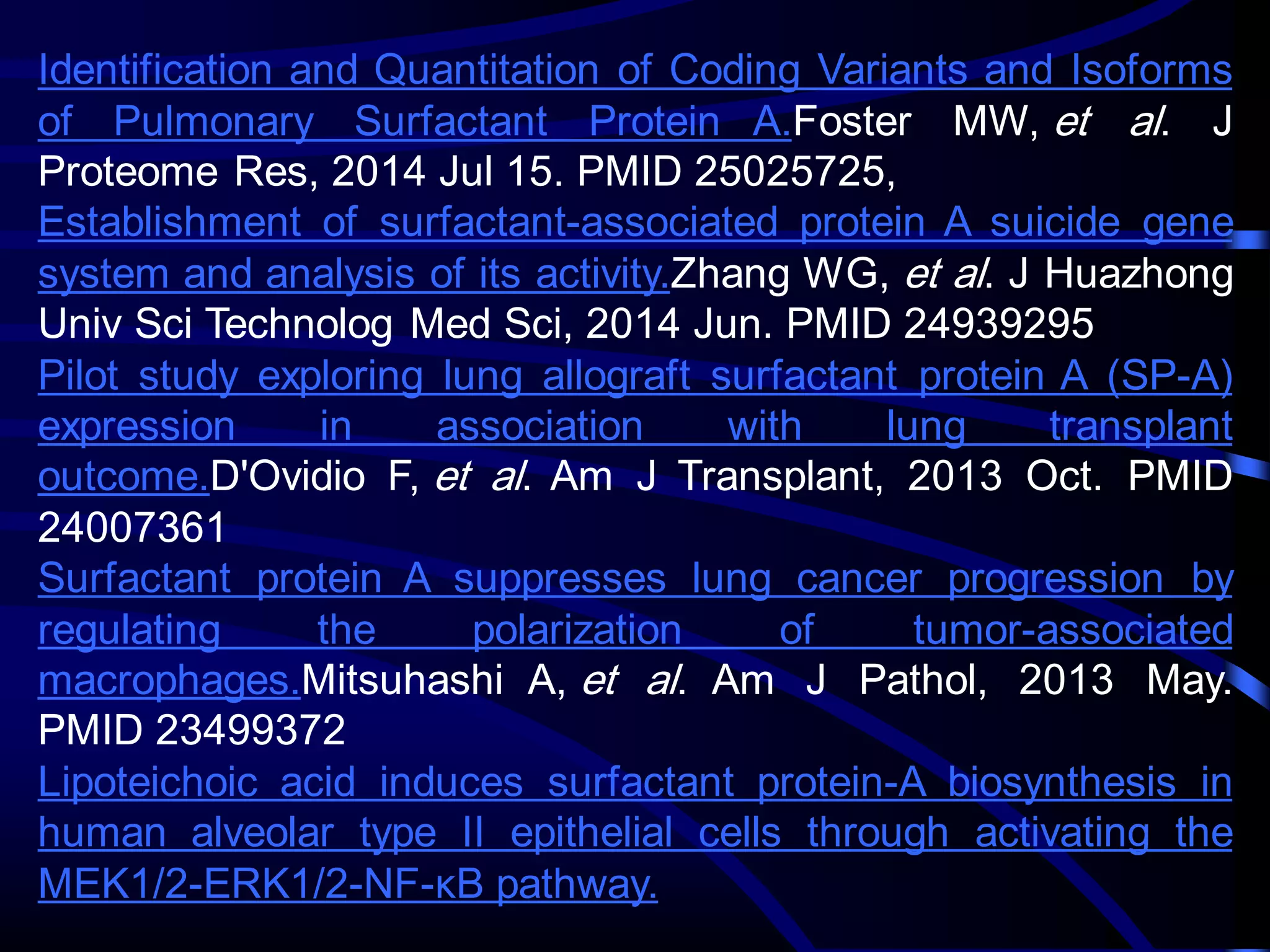 Identification and Quantitation of Coding Variants and Isoforms
of Pulmonary Surfactant Protein A.Foster MW, et al. J
Proteome Res, 2014 Jul 15. PMID 25025725,
Establishment of surfactant-associated protein A suicide gene
system and analysis of its activity.Zhang WG, et al. J Huazhong
Univ Sci Technolog Med Sci, 2014 Jun. PMID 24939295
Pilot study exploring lung allograft surfactant protein A (SP-A)
expression in association with lung transplant
outcome.D'Ovidio F, et al. Am J Transplant, 2013 Oct. PMID
24007361
Surfactant protein A suppresses lung cancer progression by
regulating the polarization of tumor-associated
macrophages.Mitsuhashi A, et al. Am J Pathol, 2013 May.
PMID 23499372
Lipoteichoic acid induces surfactant protein-A biosynthesis in
human alveolar type II epithelial cells through activating the
MEK1/2-ERK1/2-NF-κB pathway.
 