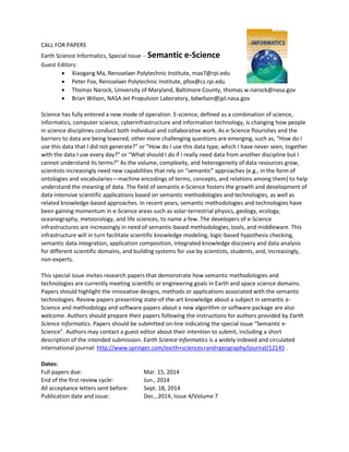 CALL FOR PAPERS
Earth Science Informatics, Special Issue ‒ Semantic e-Science
Guest Editors:
 Xiaogang Ma, Rensselaer Polytechnic Institute, max7@rpi.edu
 Peter Fox, Rensselaer Polytechnic Institute, pfox@cs.rpi.edu
 Thomas Narock, University of Maryland, Baltimore County, thomas.w.narock@nasa.gov
 Brian Wilson, NASA Jet Propulsion Laboratory, bdwilson@jpl.nasa.gov
Science has fully entered a new mode of operation. E-science, defined as a combination of science,
informatics, computer science, cyberinfrastructure and information technology, is changing how people
in science disciplines conduct both individual and collaborative work. As e-Science flourishes and the
barriers to data are being lowered, other more challenging questions are emerging, such as, “How do I
use this data that I did not generate?” or “How do I use this data type, which I have never seen, together
with the data I use every day?” or “What should I do if I really need data from another discipline but I
cannot understand its terms?” As the volume, complexity, and heterogeneity of data resources grow,
scientists increasingly need new capabilities that rely on “semantic” approaches (e.g., in the form of
ontologies and vocabularies—machine encodings of terms, concepts, and relations among them) to help
understand the meaning of data. The field of semantic e-Science fosters the growth and development of
data-intensive scientific applications based on semantic methodologies and technologies, as well as
related knowledge-based approaches. In recent years, semantic methodologies and technologies have
been gaining momentum in e-Science areas such as solar-terrestrial physics, geology, ecology,
oceanography, meteorology, and life sciences, to name a few. The developers of e-Science
infrastructures are increasingly in need of semantic-based methodologies, tools, and middleware. This
infrastructure will in turn facilitate scientific knowledge modeling, logic-based hypothesis checking,
semantic data integration, application composition, integrated knowledge discovery and data analysis
for different scientific domains, and building systems for use by scientists, students, and, increasingly,
non-experts.
This special issue invites research papers that demonstrate how semantic methodologies and
technologies are currently meeting scientific or engineering goals in Earth and space science domains.
Papers should highlight the innovative designs, methods or applications associated with the semantic
technologies. Review papers presenting state-of-the-art knowledge about a subject in semantic eScience and methodology and software papers about a new algorithm or software package are also
welcome. Authors should prepare their papers following the instructions for authors provided by Earth
Science Informatics. Papers should be submitted on-line indicating the special issue “Semantic eScience”. Authors may contact a guest editor about their intention to submit, including a short
description of the intended submission. Earth Science Informatics is a widely indexed and circulated
international journal: http://www.springer.com/earth+sciences+and+geography/journal/12145 .
Dates:
Full papers due:
End of the first review cycle:
All acceptance letters sent before:
Publication date and issue:

Mar. 15, 2014
Jun., 2014
Sept. 18, 2014
Dec., 2014, Issue 4/Volume 7

 