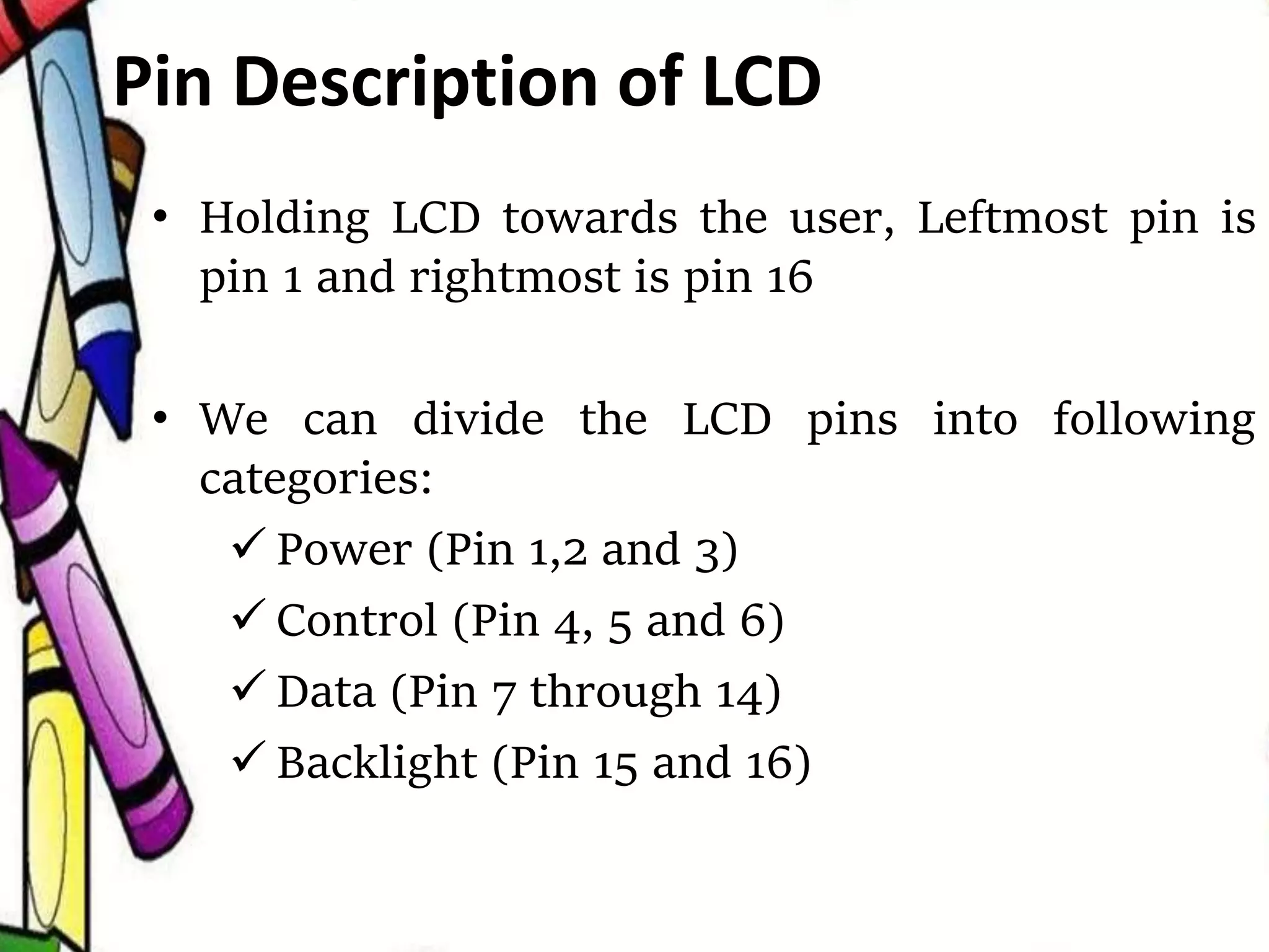 • Holding LCD towards the user, Leftmost pin is
pin 1 and rightmost is pin 16
• We can divide the LCD pins into following
categories:
 Power (Pin 1,2 and 3)
 Control (Pin 4, 5 and 6)
 Data (Pin 7 through 14)
 Backlight (Pin 15 and 16)
Pin Description of LCD
 