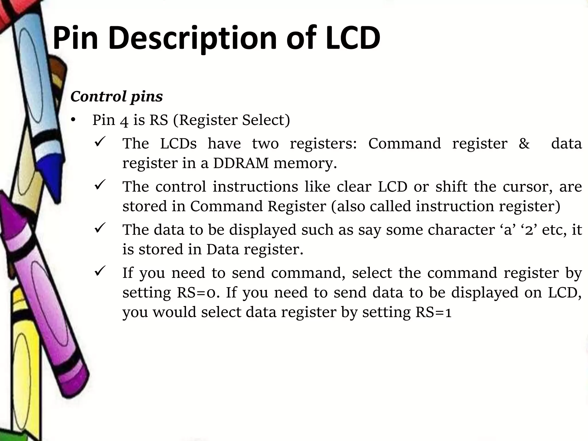 Control pins
• Pin 4 is RS (Register Select)
 The LCDs have two registers: Command register & data
register in a DDRAM memory.
 The control instructions like clear LCD or shift the cursor, are
stored in Command Register (also called instruction register)
 The data to be displayed such as say some character ‘a’ ‘2’ etc, it
is stored in Data register.
 If you need to send command, select the command register by
setting RS=0. If you need to send data to be displayed on LCD,
you would select data register by setting RS=1
Pin Description of LCD
 