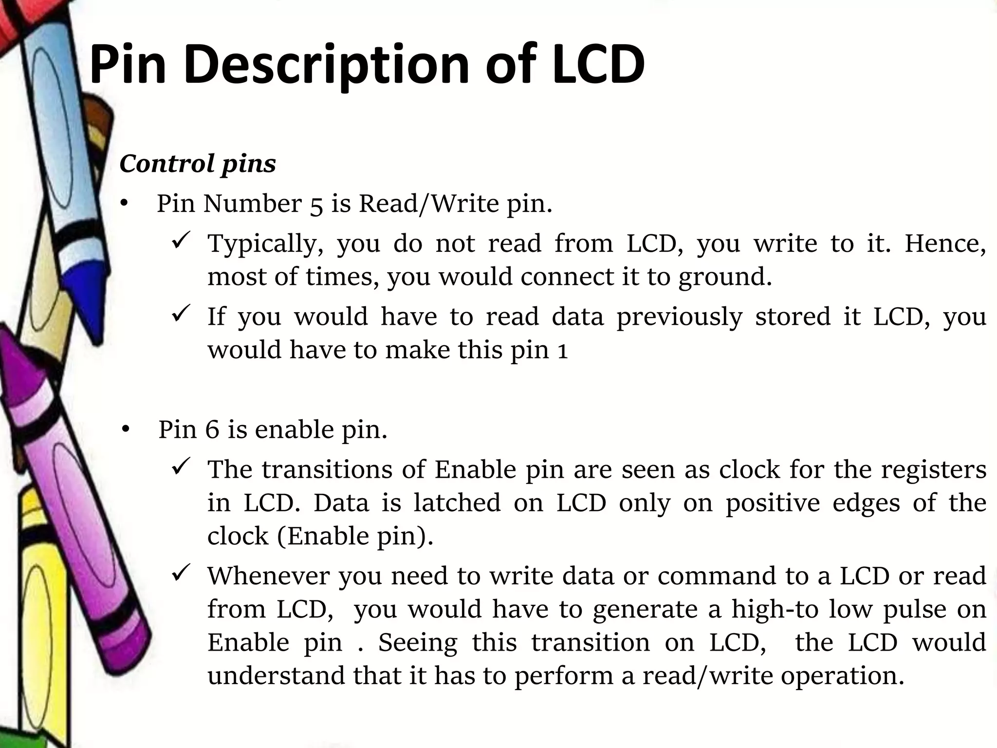 Control pins
• Pin Number 5 is Read/Write pin.
 Typically, you do not read from LCD, you write to it. Hence,
most of times, you would connect it to ground.
 If you would have to read data previously stored it LCD, you
would have to make this pin 1
• Pin 6 is enable pin.
 The transitions of Enable pin are seen as clock for the registers
in LCD. Data is latched on LCD only on positive edges of the
clock (Enable pin).
 Whenever you need to write data or command to a LCD or read
from LCD, you would have to generate a high-to low pulse on
Enable pin . Seeing this transition on LCD, the LCD would
understand that it has to perform a read/write operation.
Pin Description of LCD
 