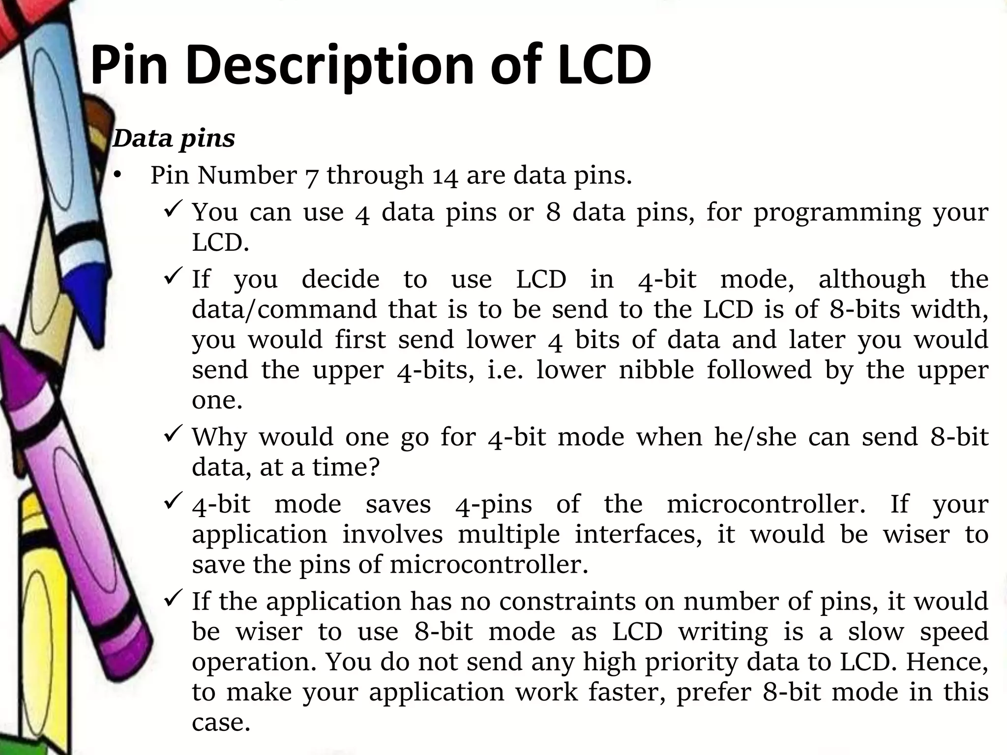 Data pins
• Pin Number 7 through 14 are data pins.
 You can use 4 data pins or 8 data pins, for programming your
LCD.
 If you decide to use LCD in 4-bit mode, although the
data/command that is to be send to the LCD is of 8-bits width,
you would first send lower 4 bits of data and later you would
send the upper 4-bits, i.e. lower nibble followed by the upper
one.
 Why would one go for 4-bit mode when he/she can send 8-bit
data, at a time?
 4-bit mode saves 4-pins of the microcontroller. If your
application involves multiple interfaces, it would be wiser to
save the pins of microcontroller.
 If the application has no constraints on number of pins, it would
be wiser to use 8-bit mode as LCD writing is a slow speed
operation. You do not send any high priority data to LCD. Hence,
to make your application work faster, prefer 8-bit mode in this
case.
Pin Description of LCD
 