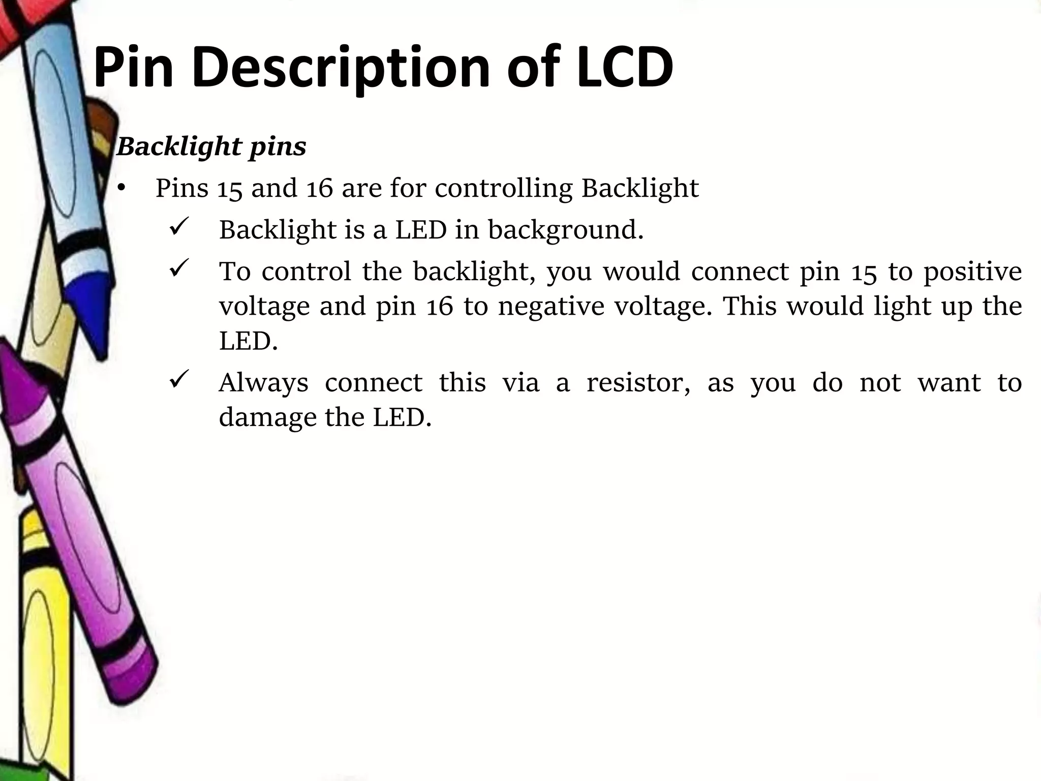 Backlight pins
• Pins 15 and 16 are for controlling Backlight
 Backlight is a LED in background.
 To control the backlight, you would connect pin 15 to positive
voltage and pin 16 to negative voltage. This would light up the
LED.
 Always connect this via a resistor, as you do not want to
damage the LED.
Pin Description of LCD
 