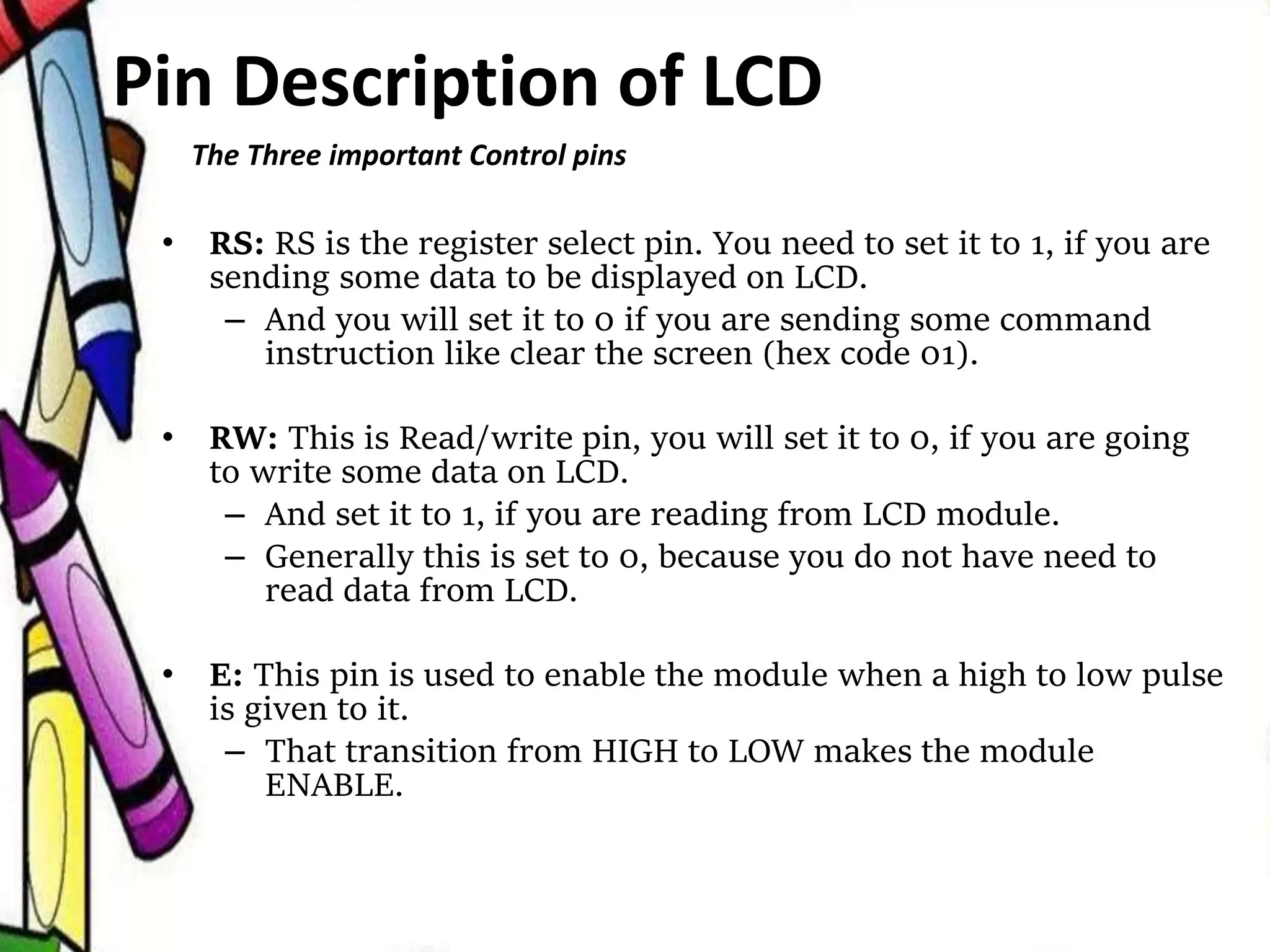 • RS: RS is the register select pin. You need to set it to 1, if you are
sending some data to be displayed on LCD.
– And you will set it to 0 if you are sending some command
instruction like clear the screen (hex code 01).
• RW: This is Read/write pin, you will set it to 0, if you are going
to write some data on LCD.
– And set it to 1, if you are reading from LCD module.
– Generally this is set to 0, because you do not have need to
read data from LCD.
• E: This pin is used to enable the module when a high to low pulse
is given to it.
– That transition from HIGH to LOW makes the module
ENABLE.
The Three important Control pins
Pin Description of LCD
 