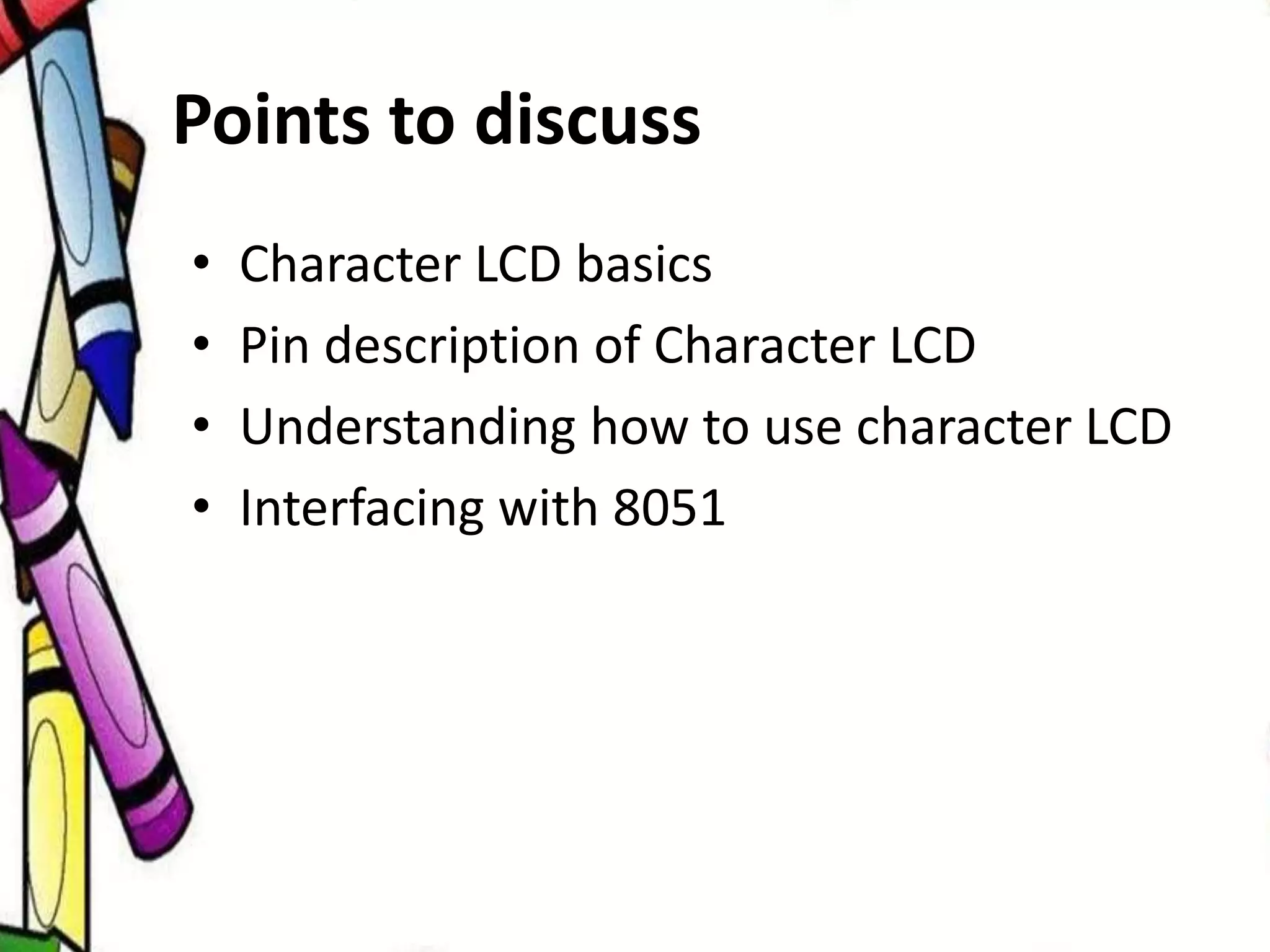 Points to discuss
• Character LCD basics
• Pin description of Character LCD
• Understanding how to use character LCD
• Interfacing with 8051
 