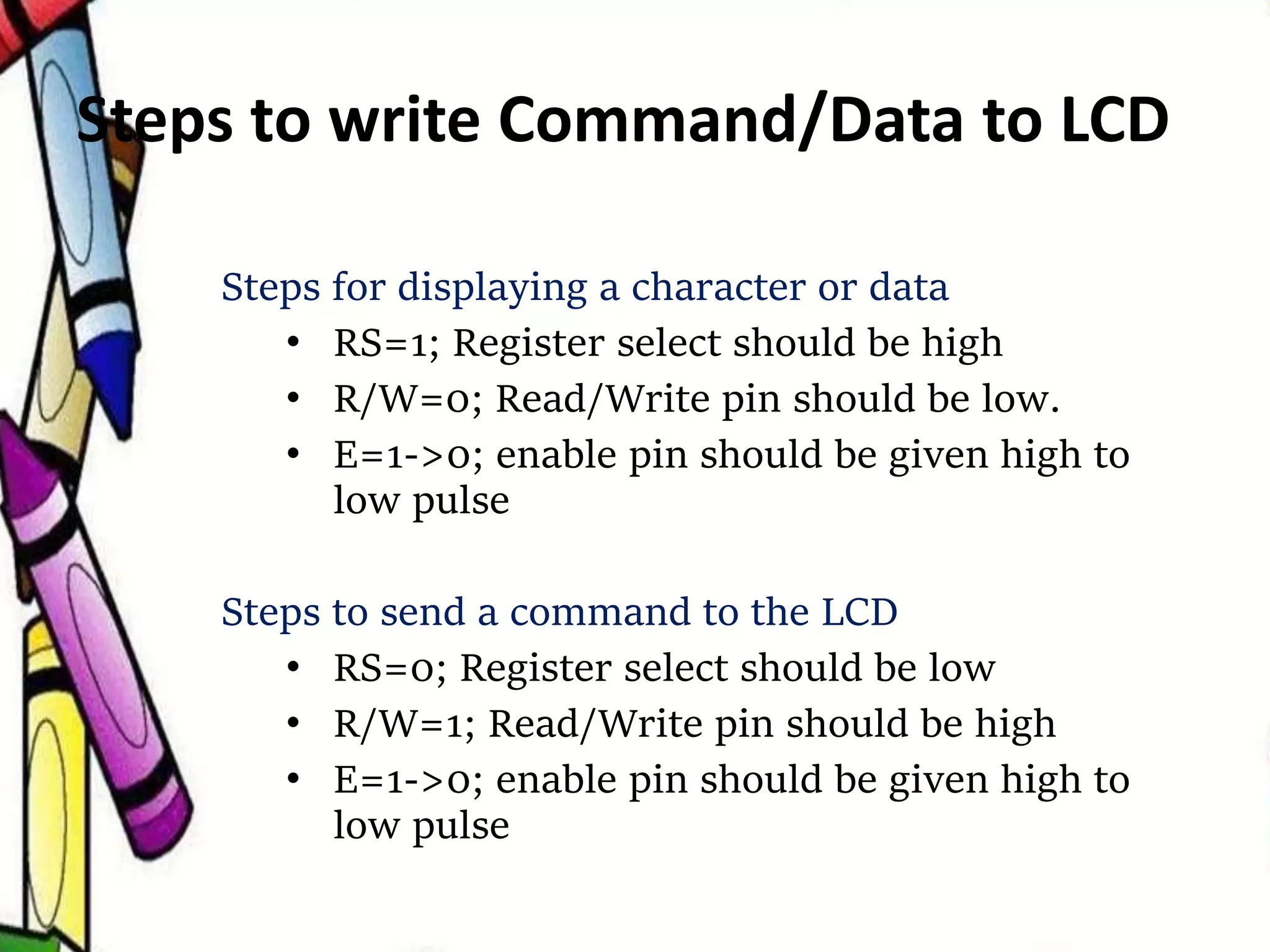 Steps to write Command/Data to LCD
Steps for displaying a character or data
• RS=1; Register select should be high
• R/W=0; Read/Write pin should be low.
• E=1->0; enable pin should be given high to
low pulse
Steps to send a command to the LCD
• RS=0; Register select should be low
• R/W=1; Read/Write pin should be high
• E=1->0; enable pin should be given high to
low pulse
 