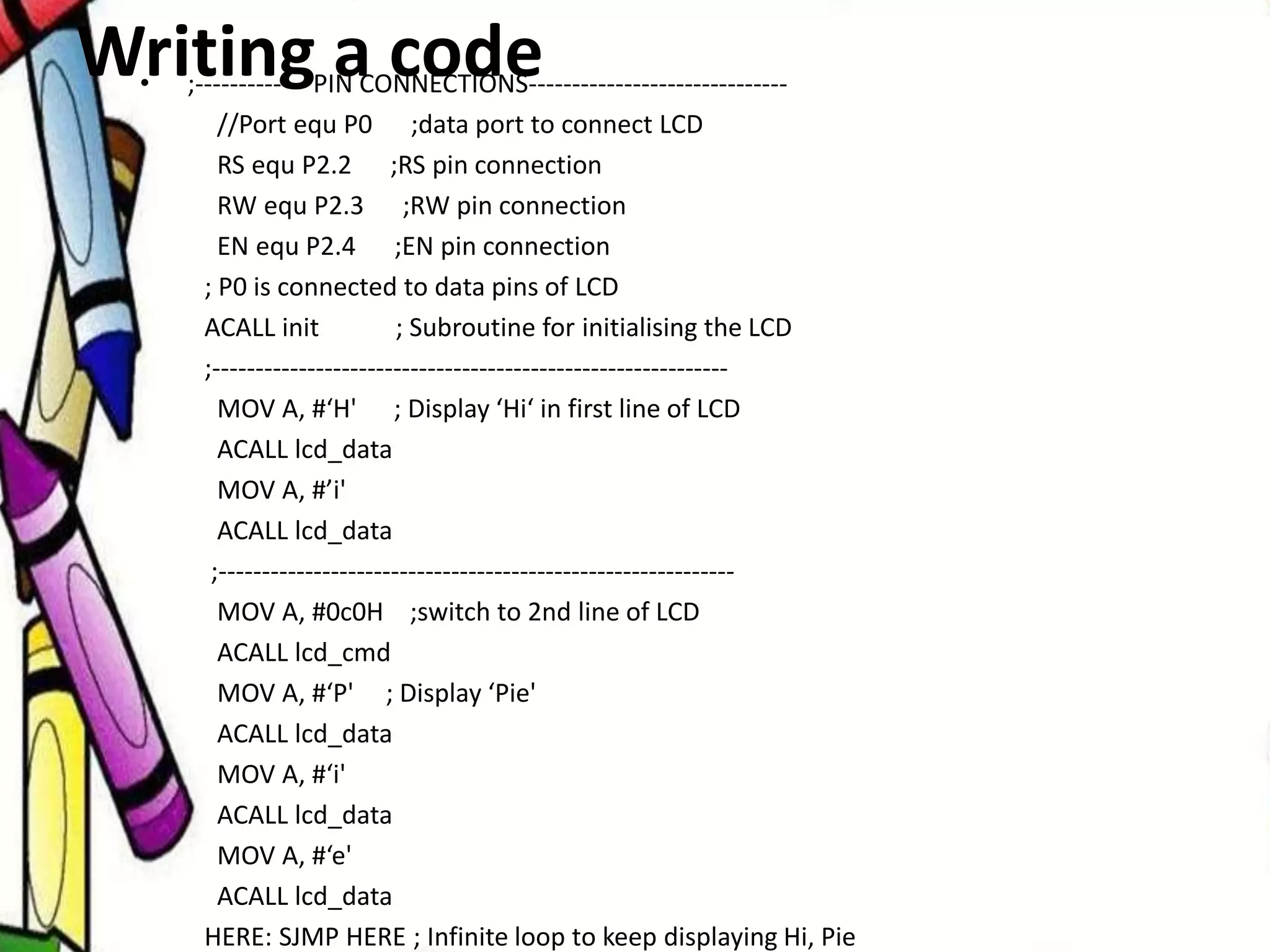 Writing a code• ;------------- PIN CONNECTIONS------------------------------
//Port equ P0 ;data port to connect LCD
RS equ P2.2 ;RS pin connection
RW equ P2.3 ;RW pin connection
EN equ P2.4 ;EN pin connection
; P0 is connected to data pins of LCD
ACALL init ; Subroutine for initialising the LCD
;------------------------------------------------------------
MOV A, #‘H' ; Display ‘Hi‘ in first line of LCD
ACALL lcd_data
MOV A, #’i'
ACALL lcd_data
;------------------------------------------------------------
MOV A, #0c0H ;switch to 2nd line of LCD
ACALL lcd_cmd
MOV A, #‘P' ; Display ‘Pie'
ACALL lcd_data
MOV A, #‘i'
ACALL lcd_data
MOV A, #‘e'
ACALL lcd_data
HERE: SJMP HERE ; Infinite loop to keep displaying Hi, Pie
 