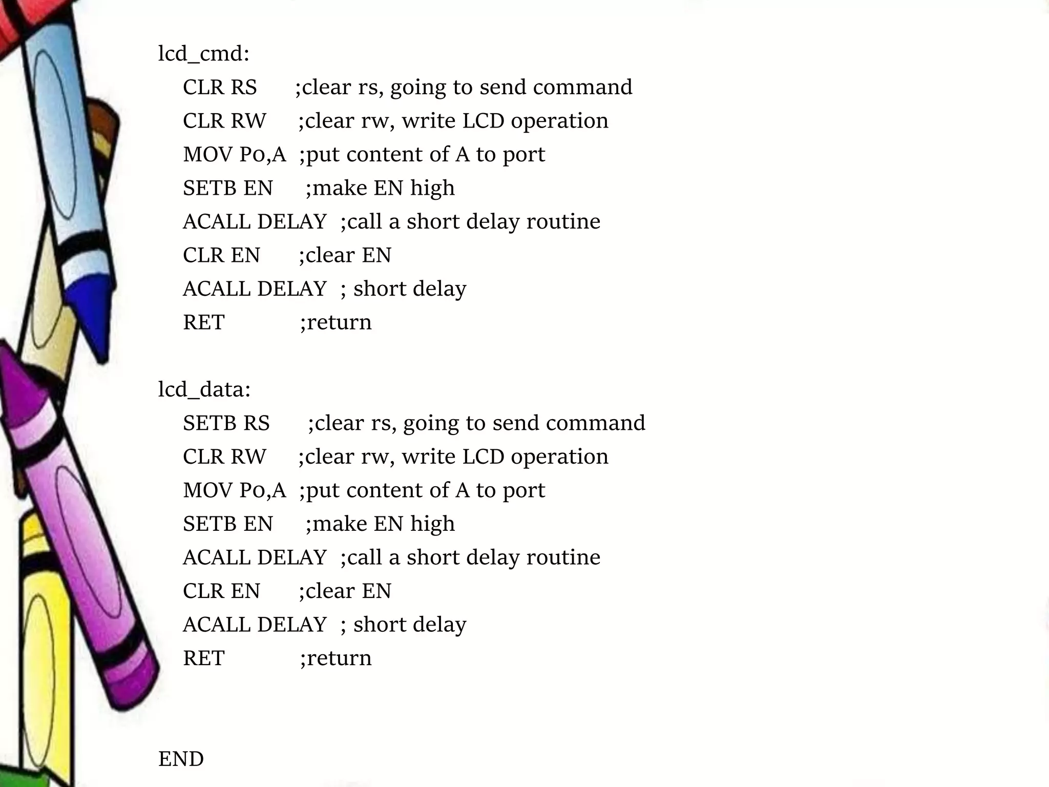 lcd_cmd:
CLR RS ;clear rs, going to send command
CLR RW ;clear rw, write LCD operation
MOV P0,A ;put content of A to port
SETB EN ;make EN high
ACALL DELAY ;call a short delay routine
CLR EN ;clear EN
ACALL DELAY ; short delay
RET ;return
lcd_data:
SETB RS ;clear rs, going to send command
CLR RW ;clear rw, write LCD operation
MOV P0,A ;put content of A to port
SETB EN ;make EN high
ACALL DELAY ;call a short delay routine
CLR EN ;clear EN
ACALL DELAY ; short delay
RET ;return
END
 