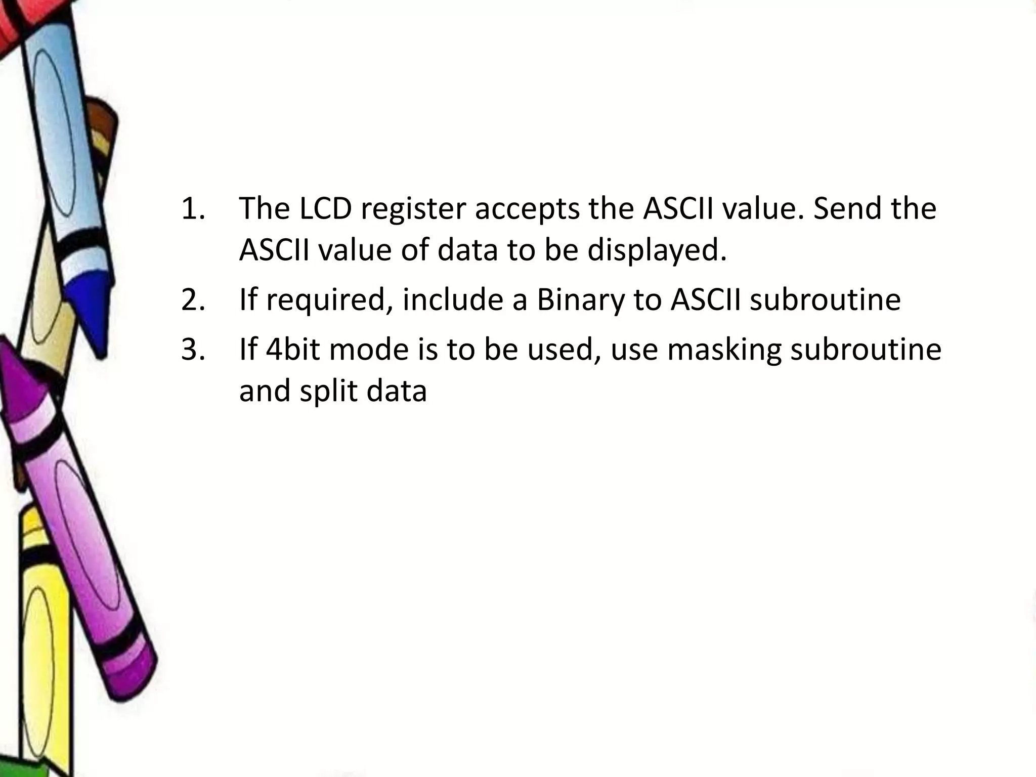 1. The LCD register accepts the ASCII value. Send the
ASCII value of data to be displayed.
2. If required, include a Binary to ASCII subroutine
3. If 4bit mode is to be used, use masking subroutine
and split data
 