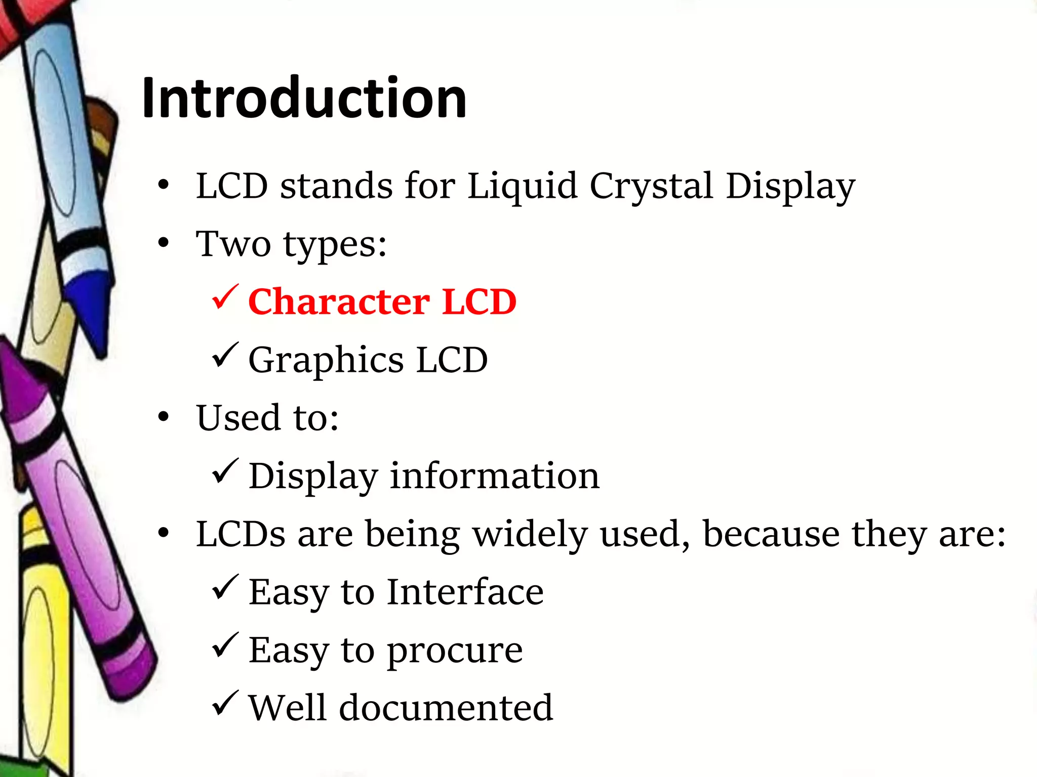 Introduction
• LCD stands for Liquid Crystal Display
• Two types:
 Character LCD
 Graphics LCD
• Used to:
 Display information
• LCDs are being widely used, because they are:
 Easy to Interface
 Easy to procure
 Well documented
 