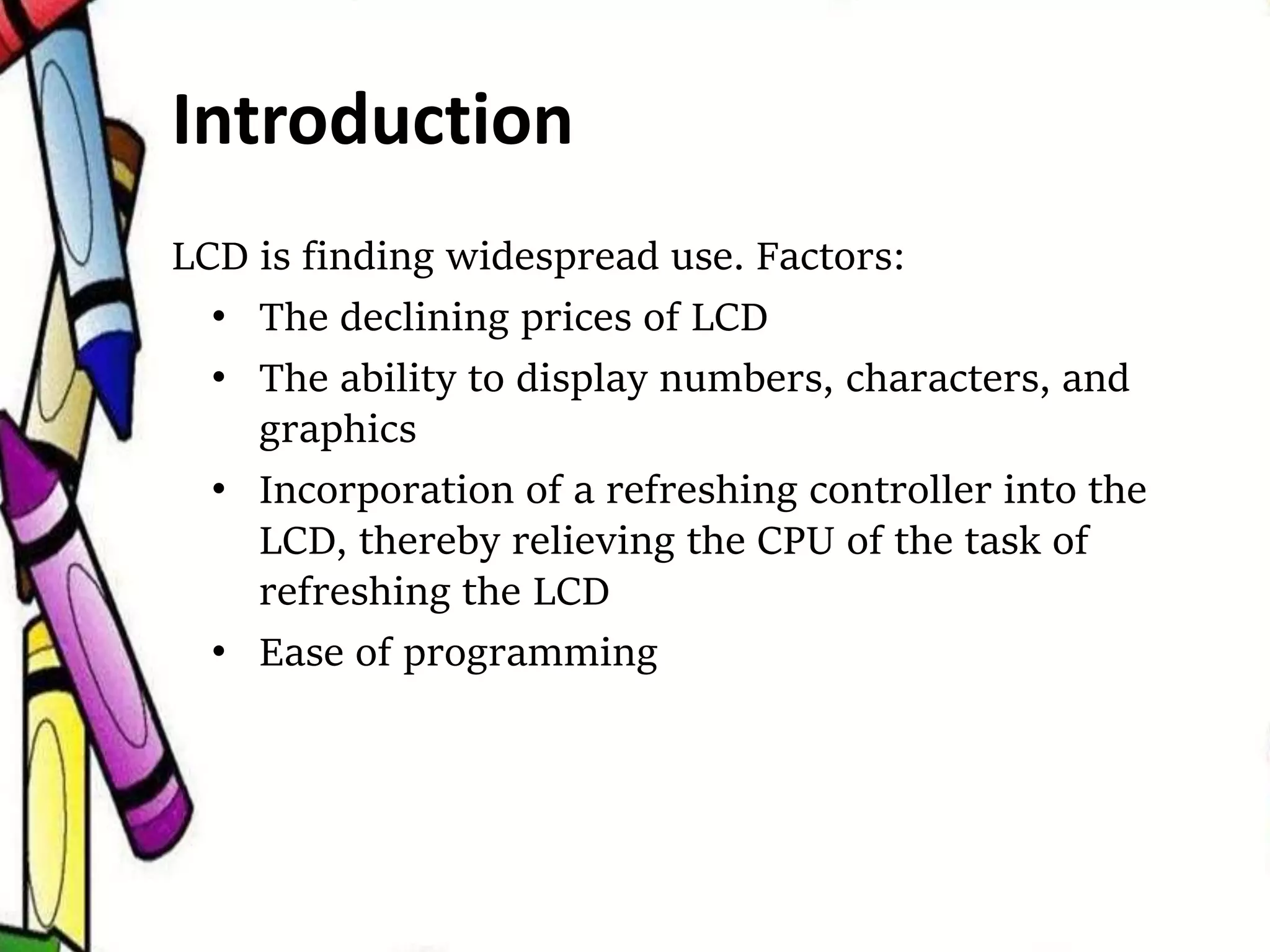 LCD is finding widespread use. Factors:
• The declining prices of LCD
• The ability to display numbers, characters, and
graphics
• Incorporation of a refreshing controller into the
LCD, thereby relieving the CPU of the task of
refreshing the LCD
• Ease of programming
Introduction
 