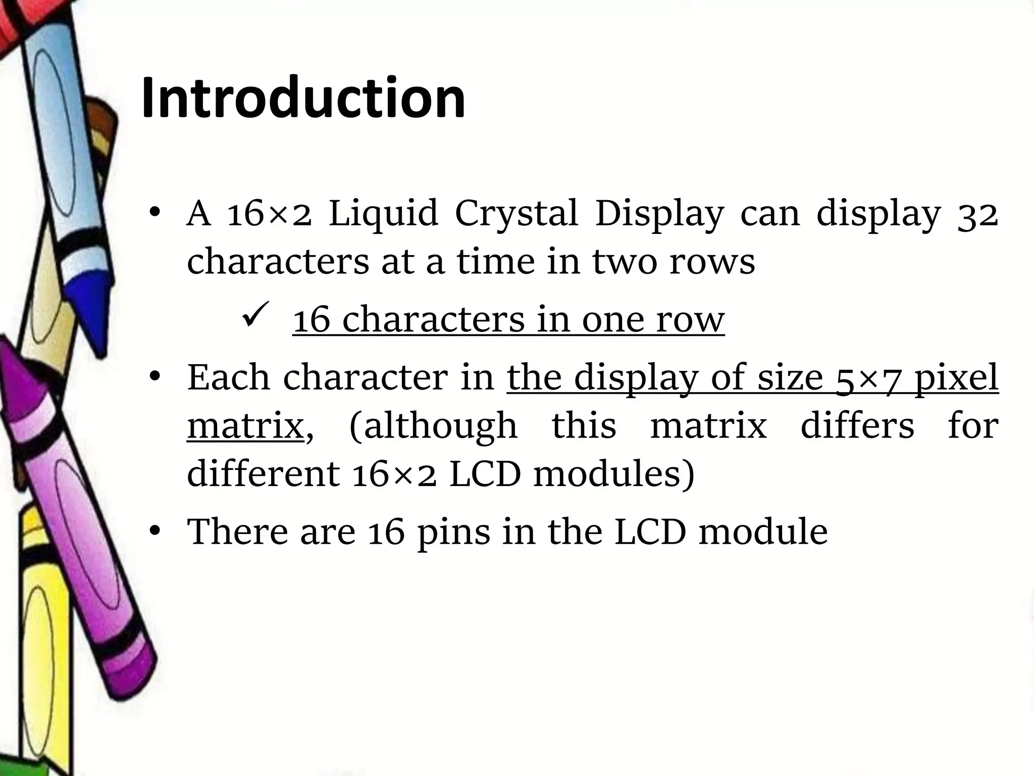 • A 16×2 Liquid Crystal Display can display 32
characters at a time in two rows
 16 characters in one row
• Each character in the display of size 5×7 pixel
matrix, (although this matrix differs for
different 16×2 LCD modules)
• There are 16 pins in the LCD module
Introduction
 