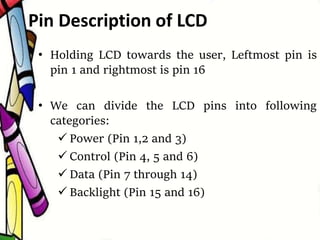 • Holding LCD towards the user, Leftmost pin is
pin 1 and rightmost is pin 16
• We can divide the LCD pins into following
categories:
 Power (Pin 1,2 and 3)
 Control (Pin 4, 5 and 6)
 Data (Pin 7 through 14)
 Backlight (Pin 15 and 16)
Pin Description of LCD
 