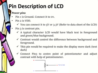 Power pins
• Pin 1 is Ground. Connect it to 0v.
• Pin 2 is VDD.
 You can connect it to 5V or 3.3V (Refer to data sheet of the LCD)
• Pin 3 is contrast pin.
 A typical character LCD would have black text in foreground
and green/blue background.
 Contrast would control the difference between background and
foreground.
 This pin would be required to make the display more dark (text
dark)
 Connect Pin3 to centre point of potentiometer and adjust
contrast with help of potentiometer.
Pin Description of LCD
 