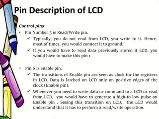 Control pins
• Pin Number 5 is Read/Write pin.
 Typically, you do not read from LCD, you write to it. Hence,
most of times, you would connect it to ground.
 If you would have to read data previously stored it LCD, you
would have to make this pin 1
• Pin 6 is enable pin.
 The transitions of Enable pin are seen as clock for the registers
in LCD. Data is latched on LCD only on positive edges of the
clock (Enable pin).
 Whenever you need to write data or command to a LCD or read
from LCD, you would have to generate a high-to low pulse on
Enable pin . Seeing this transition on LCD, the LCD would
understand that it has to perform a read/write operation.
Pin Description of LCD
 