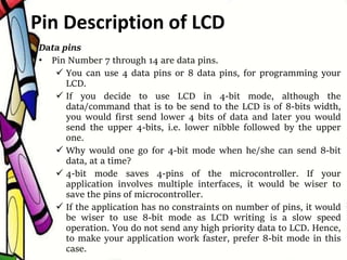 Data pins
• Pin Number 7 through 14 are data pins.
 You can use 4 data pins or 8 data pins, for programming your
LCD.
 If you decide to use LCD in 4-bit mode, although the
data/command that is to be send to the LCD is of 8-bits width,
you would first send lower 4 bits of data and later you would
send the upper 4-bits, i.e. lower nibble followed by the upper
one.
 Why would one go for 4-bit mode when he/she can send 8-bit
data, at a time?
 4-bit mode saves 4-pins of the microcontroller. If your
application involves multiple interfaces, it would be wiser to
save the pins of microcontroller.
 If the application has no constraints on number of pins, it would
be wiser to use 8-bit mode as LCD writing is a slow speed
operation. You do not send any high priority data to LCD. Hence,
to make your application work faster, prefer 8-bit mode in this
case.
Pin Description of LCD
 