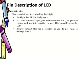 Backlight pins
• Pins 15 and 16 are for controlling Backlight
 Backlight is a LED in background.
 To control the backlight, you would connect pin 15 to positive
voltage and pin 16 to negative voltage. This would light up the
LED.
 Always connect this via a resistor, as you do not want to
damage the LED.
Pin Description of LCD
 