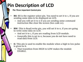 • RS: RS is the register select pin. You need to set it to 1, if you are
sending some data to be displayed on LCD.
– And you will set it to 0 if you are sending some command
instruction like clear the screen (hex code 01).
• RW: This is Read/write pin, you will set it to 0, if you are going
to write some data on LCD.
– And set it to 1, if you are reading from LCD module.
– Generally this is set to 0, because you do not have need to
read data from LCD.
• E: This pin is used to enable the module when a high to low pulse
is given to it.
– That transition from HIGH to LOW makes the module
ENABLE.
The Three important Control pins
Pin Description of LCD
 