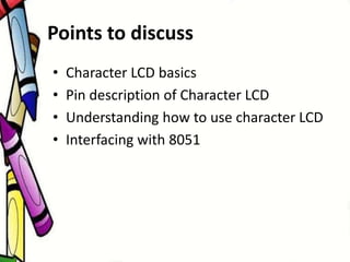 Points to discuss
• Character LCD basics
• Pin description of Character LCD
• Understanding how to use character LCD
• Interfacing with 8051
 