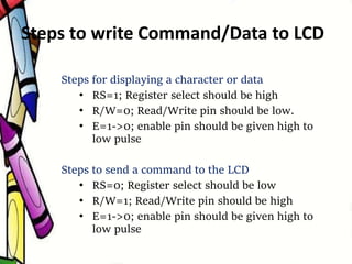 Steps to write Command/Data to LCD
Steps for displaying a character or data
• RS=1; Register select should be high
• R/W=0; Read/Write pin should be low.
• E=1->0; enable pin should be given high to
low pulse
Steps to send a command to the LCD
• RS=0; Register select should be low
• R/W=1; Read/Write pin should be high
• E=1->0; enable pin should be given high to
low pulse
 