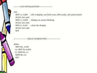 ;--------LCD INITIALISATION------------------
init:
MOV A, #38H ; 16X 2 display, use both rows, 8bit mode; 5X7 pixel matrix
ACALL lcd_cmd
MOV A, #0EH ; display on cursor blinking
ACALL lcd_cmd
MOV A, #01H ; clear the display
ACALL lcd_cmd
RET
;------------------DELAY SUBROUTINE-------------------
delay:
MOV R0, #10H
L2: MOV R1,#0FH
L1: DJNZ R1, L1
DJNZ R0, L2
RET
 
