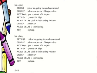 lcd_cmd:
CLR RS ;clear rs, going to send command
CLR RW ;clear rw, write LCD operation
MOV P0,A ;put content of A to port
SETB EN ;make EN high
ACALL DELAY ;call a short delay routine
CLR EN ;clear EN
ACALL DELAY ; short delay
RET ;return
lcd_data:
SETB RS ;clear rs, going to send command
CLR RW ;clear rw, write LCD operation
MOV P0,A ;put content of A to port
SETB EN ;make EN high
ACALL DELAY ;call a short delay routine
CLR EN ;clear EN
ACALL DELAY ; short delay
RET ;return
END
 