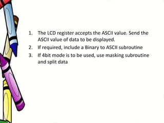 1. The LCD register accepts the ASCII value. Send the
ASCII value of data to be displayed.
2. If required, include a Binary to ASCII subroutine
3. If 4bit mode is to be used, use masking subroutine
and split data
 