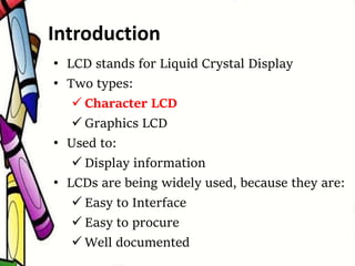 Introduction
• LCD stands for Liquid Crystal Display
• Two types:
 Character LCD
 Graphics LCD
• Used to:
 Display information
• LCDs are being widely used, because they are:
 Easy to Interface
 Easy to procure
 Well documented
 