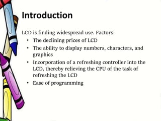 LCD is finding widespread use. Factors:
• The declining prices of LCD
• The ability to display numbers, characters, and
graphics
• Incorporation of a refreshing controller into the
LCD, thereby relieving the CPU of the task of
refreshing the LCD
• Ease of programming
Introduction
 