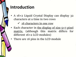 • A 16×2 Liquid Crystal Display can display 32
characters at a time in two rows
 16 characters in one row
• Each character in the display of size 5×7 pixel
matrix, (although this matrix differs for
different 16×2 LCD modules)
• There are 16 pins in the LCD module
Introduction
 