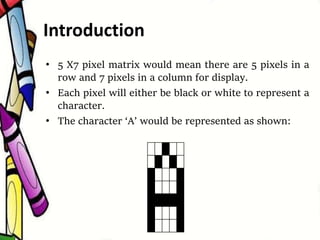• 5 X7 pixel matrix would mean there are 5 pixels in a
row and 7 pixels in a column for display.
• Each pixel will either be black or white to represent a
character.
• The character ‘A’ would be represented as shown:
Introduction
 