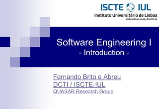 Software Engineering I
         - Introduction -


Fernando Brito e Abreu
DCTI / ISCTE-IUL
QUASAR Research Group
 