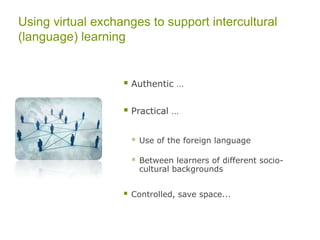 Learning Contents: One Approach
Languaculture & Rich points (Agar)
(1) “languaculture” = close interconnectedness of language and
culture  language use cannot be understood outside the cultural
context in which it is used
(2) refers to the notion that the use of language differs with respect to
its culture and various other subcultures
(3) “rich point” refers to a moment when a person is at a languacultural
interface and encounters a difference in the ways of communicating
from his or her cultural assumptions; rich points have rich, thick and
heavy meaning
“hot spots” (Heringer)  speech acts, conventions, rituals
also extends to: Cultural scripts (and with this, an exploration and
explication of what a person believes to be a cultural pattern)
 