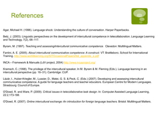 Agar, M. (1996). Language shock: Understanding the culture of conversation. Harper Paperbacks.
Belz, J. (2003). Linguistic perspectives on the development of intercultural competence in telecollaboration. Language Learning
and Technology, 7(2), 68–117.
Byram, M. (1997). Teaching and assessingiIntercultural communicative competence. Clevedon: Multilingual Matters.
Fantini, A. E. (2005). About intercultural communicative competence: A construct. VT: Brattleboro. School for International
Training. http://www.worldlearning.org/SITOccasionalPapers/feil_appendix_e.pdf
Heringer, H.J. (2004). Interkulturelle Kommunikation. Grundlagen und Konzepte. Tübingen & Basel: UTB.
INCA – Framework & Manuals (LdV project, 2004) http://www.incaproject.org/
Kohn, K. & Warth, C. (2011). Web collaboration for intercultural language learning. Münster: Monsenstein & Vannerdat.
Kramsch, C. (1998). The privilege of the intercultural speaker. In M. Byram & M. Fleming (Eds.), Language learning in an
intercultural perspective (pp. 16–31). Cambridge: CUP.
Lázár, I., Huber-Kriegler, M., Lussier, D., Matei, G. S. & Peck, C. (Eds.) (2007). Developing and assessing intercultural
communicative competence. A guide for language teachers and teacher educators. European Centre for Modern Languages.
Strasbourg: Council of Europe.
O'Dowd, R. and Ware, P. (2009). Critical issues in telecollaborative task design. In: Computer Assisted Language Learning,
22:2,173-188.
O'Dowd, R. (2007). Online intercultural exchange: An introduction for foreign language teachers. Bristol: Multilingual Matters.
References
 
