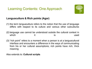 Fuzzy Concepts of Culture
 away from text-book approach or “culture capsules”: “culture” not something
monolithic, stable or tied to „nationality‟
 “people communicate, not cultures” (Scollon & Wong-Scollon)
 individual is actively involved in constructing their identity  person as
“cultural programmer […] rather than just a „cultural‟ member” (Lull 2001:
136)
 shift towards the „inter-‟: intercultural discourse & processes of meaning
negotiation, co-construction of meaning, or ascribing and interpreting what a
speaker believes to be „cultural‟
 