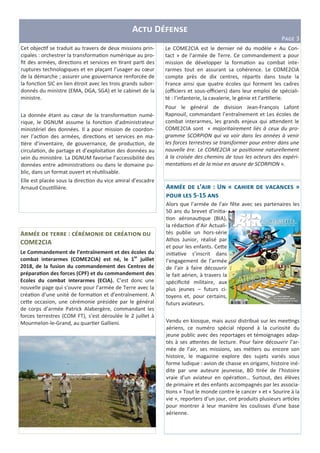A D
PHIJ 3
Le COME2CIA est le dernier né du modèle « Au Con-
tact » de l’armée de Terre. Ce commandement a pour
mission de développer la forma on au combat inte-
rarmes tout en assurant sa cohérence. Le COME2CIA
compte près de dix centres, répar s dans toute la
France ainsi que quatre écoles qui forment les cadres
(oﬃciers et sous-oﬃciers) dans leur emploi de spéciali-
té : l’infanterie, la cavalerie, le génie et l’ar llerie.
Pour le général de division Jean-François Lafont
Rapnouil, commandant l’entraînement et Les écoles de
combat interarmes, les grands enjeux qui a;endent le
COME2CIA sont « majoritairement liés à ceux du pro-
gramme SCORPION qui va voir dans les années à venir
les forces terrestres se transformer pour entrer dans une
nouvelle ère. Le COME2CIA se posi onne naturellement
à la croisée des chemins de tous les acteurs des expéri-
menta ons et de la mise en œuvre de SCORPION ».
Cet objec f se traduit au travers de deux missions prin-
cipales : orchestrer la transforma on numérique au pro-
ﬁt des armées, direc ons et services en rant par des
ruptures technologiques et en plaçant l’usager au cœur
de la démarche ; assurer une gouvernance renforcée de
la fonc on SIC en lien étroit avec les trois grands subor-
donnés du ministre (EMA, DGA, SGA) et le cabinet de la
ministre.
La donnée étant au cœur de la transforma on numé-
rique, le DGNUM assume la fonc on d’administrateur
ministériel des données. Il a pour mission de coordon-
ner l’ac on des armées, direc ons et services en ma-
ère d’inventaire, de gouvernance, de produc on, de
circula on, de partage et d’exploita on des données au
sein du ministère. La DGNUM favorise l’accessibilité des
données entre administra ons ou dans le domaine pu-
blic, dans un format ouvert et réu lisable.
Elle est placée sous la direc on du vice amiral d’escadre
Arnaud Cous llière.
A :
COME2CIA
Le Commandement de l’entraînement et des écoles du
combat interarmes (COME2CIA) est né, le 1er
juillet
2018, de la fusion du commandement des Centres de
prépara5on des forces (CPF) et du commandement des
Ecoles du combat interarmes (ECIA). C’est donc une
nouvelle page qui s’ouvre pour l’armée de Terre avec la
créa on d’une unité de forma on et d’entraînement. A
ce;e occasion, une cérémonie présidée par le général
de corps d’armée Patrick Alabergère, commandant les
forces terrestres (COM FT), s’est déroulée le 2 juillet à
Mourmelon-le-Grand, au quar er Gallieni.
A ’ : U « V »
5-15
Alors que l’armée de l’air fête avec ses partenaires les
50 ans du brevet d’ini a-
on aéronau que (BIA),
la rédac on d’Air Actuali-
tés publie un hors-série
Athos Junior, réalisé par
et pour les enfants. Ce;e
ini a ve s’inscrit dans
l’engagement de l’armée
de l’air à faire découvrir
le fait aérien, à travers la
spéciﬁcité militaire, aux
plus jeunes – futurs ci-
toyens et, pour certains,
futurs aviateurs.
Vendu en kiosque, mais aussi distribué sur les mee ngs
aériens, ce numéro spécial répond à la curiosité du
jeune public avec des reportages et témoignages adap-
tés à ses a;entes de lecture. Pour faire découvrir l’ar-
mée de l’air, ses missions, ses mé ers ou encore son
histoire, le magazine explore des sujets variés sous
forme ludique : avion de chasse en origami, histoire iné-
dite par une auteure jeunesse, BD rée de l’histoire
vraie d’un aviateur en opéra on… Surtout, des élèves
de primaire et des enfants accompagnés par les associa-
ons « Tout le monde contre le cancer » et « Sourire à la
vie », reporters d’un jour, ont produits plusieurs ar cles
pour montrer à leur manière les coulisses d’une base
aérienne.
 