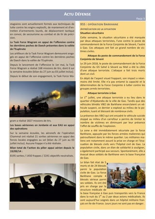 A D
PHIJ 5
stagiaires sont actuellement formés aux techniques de
lu;e contre les engins explosifs, de maniement et d’en-
tre en d’armements lourds, de déplacement tac que
en convoi, de secourisme au combat et de r de préci-
sion.
La Task Force Wagram en appui de l’oﬀensive contre
les dernières poches de Daech présentes dans la vallée
de l’Euphrate
Les ar lleurs de la Task Force Wagram demeurent enga-
gés en appui de l’oﬀensive contre les dernières poches
de Daech dans la vallée de l’Euphrate.
Depuis le lancement de l’oﬀensive le 1er mai, la Task
Force Wagram a réalisé 168 missions de rs, dont 6 sur
la semaine écoulée (bilan du 27 juin au 03 juillet inclus).
Depuis le début de son engagement, la Task Force Wa-
gram a réalisé 1827 missions de rs.
Les bases aériennes en Jordanie et aux EAU en appui
des opéra5ons
Sur la semaine écoulée, les aéronefs de l’opéra on
Chammal ont réalisé 21 sor es aériennes en appui des
forces locales engagées au sol (bilan du 27 juin au 03
juillet inclus). Aucune frappe n’a été réalisée.
Bilan total de l’ac5on du pilier appui aérien depuis le
19/09/14 :
8195 sor es / 1450 frappes / 2241 objec fs neutralisés.
BSS : B d
A;;/2<'&-'#( 0+ *& ='-$&-'#(
Situa5on sécuritaire
Ce;e semaine, la situa on sécuritaire a été marquée
par deux a;aques terroristes, l’une contre le poste de
commandement de la Force Conjointe de Sévaré, l’autre
à Gao. Ces a;aques ont fait un grand nombre de vic-
mes civiles.
AQaque du poste de commandement de la Force
Conjointe de Sévaré
Le 29 juin 2018, le poste de commandement de la Force
Conjointe du G5 Sahel à Sévaré au Mali a été la cible
d’une a;aque terroriste. L’a;aque a fait trois morts
dont un civil.
En dépit de l’aspect visuel frappant, son impact a néan-
moins été limité. Elle n’a pas entamé la capacité et la
détermina on de la Force Conjointe à lu;er contre les
groupes armés terroristes.
AQaque terroriste à Gao
Le 1er
juillet, une a;aque terroriste a eu lieu dans le
quar er d’Aljabandia de la ville de Gao. Tandis que des
véhicules blindés VBCI de Barkhane encerclaient un vé-
hicule suspect, ce dernier a explosé au milieu de la po-
pula on, tuant et blessant de nombreux civils.
La présence des VBCI qui ont encadré le véhicule suicide
stoppé au milieu d’un carrefour a permis de limiter le
nombre de vic mes en diminuant par leur présence
l’eﬀet de souﬄe de l’explosion.
La zone a été immédiatement sécurisée par la force
Barkhane, appuyée par les forces armées maliennes qui
patrouillaient dans le même quar er. Les militaires ma-
liens ont notamment assuré la prise en charge et l’éva-
cua on de blessés civils vers l’hôpital civil de Gao. La
popula on civile, dans un élan de solidarité à souligner,
a également par cipé aux secours. Spontanément, elle a
évacué deux soldats de Barkhane vers la base française
de Gao.
Le bilan fait état de 5
morts et de 24 blessés
parmi la popula on
civile de Gao. La force
Barkhane compte 4
blessés sérieux parmi
ses soldats. Ils ont été
pris en charge par la
structure médicale de
la base française à Gao puis transportés vers la France
dans la nuit du 1er
au 2 par deux avions médicalisés. Ils
sont aujourd’hui soignés dans un hôpital militaire fran-
çais en Ile-de-France. Leurs jours ne sont pas en danger.
 