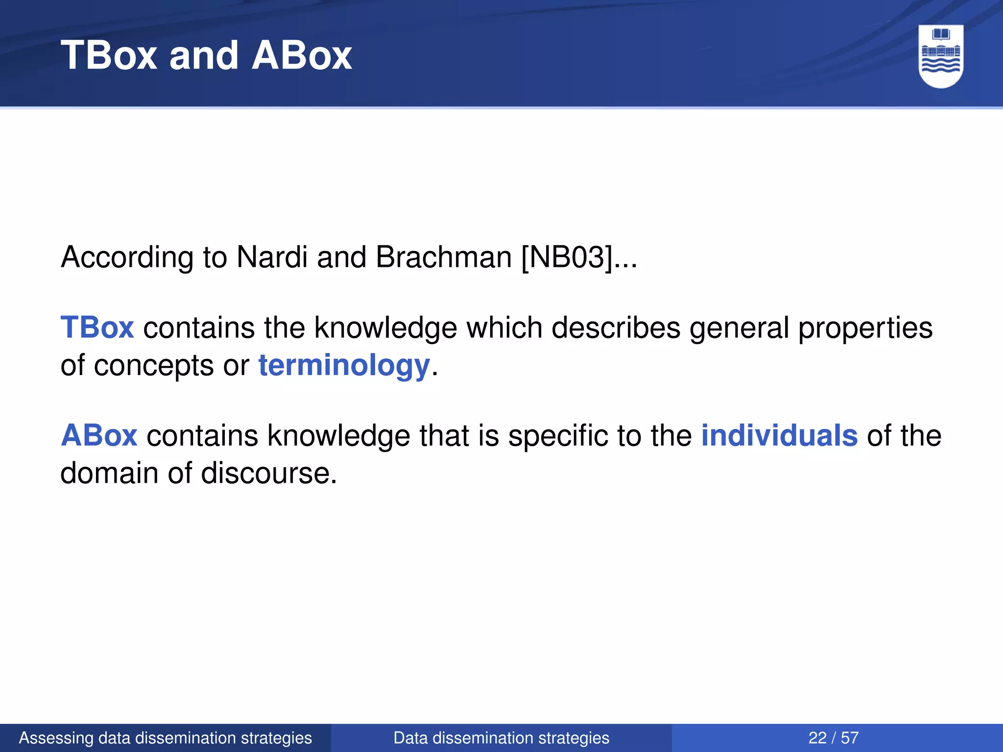 TBox and ABox




     According to Nardi and Brachman [NB03]...

     TBox contains the knowledge which describes general properties
     of concepts or terminology.

     ABox contains knowledge that is speciﬁc to the individuals of the
     domain of discourse.




Assessing data dissemination strategies   Data dissemination strategies   22 / 57
 