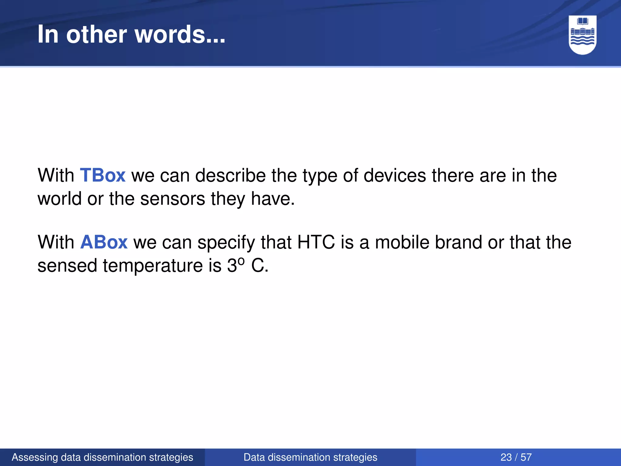 In other words...




     With TBox we can describe the type of devices there are in the
     world or the sensors they have.

     With ABox we can specify that HTC is a mobile brand or that the
     sensed temperature is 3o C.




Assessing data dissemination strategies   Data dissemination strategies   23 / 57
 