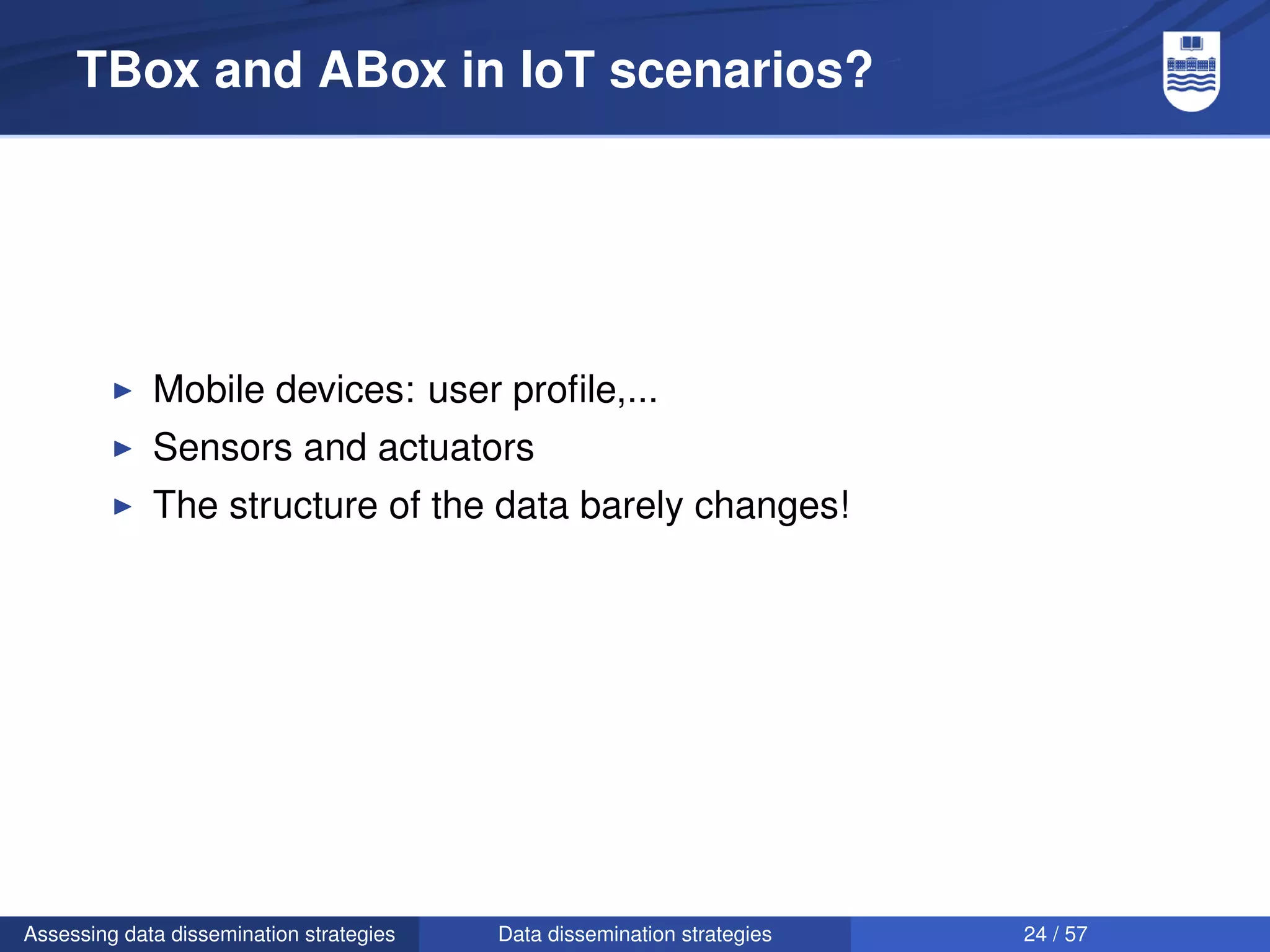 TBox and ABox in IoT scenarios?




             Mobile devices: user proﬁle,...
             Sensors and actuators
             The structure of the data barely changes!




Assessing data dissemination strategies   Data dissemination strategies   24 / 57
 