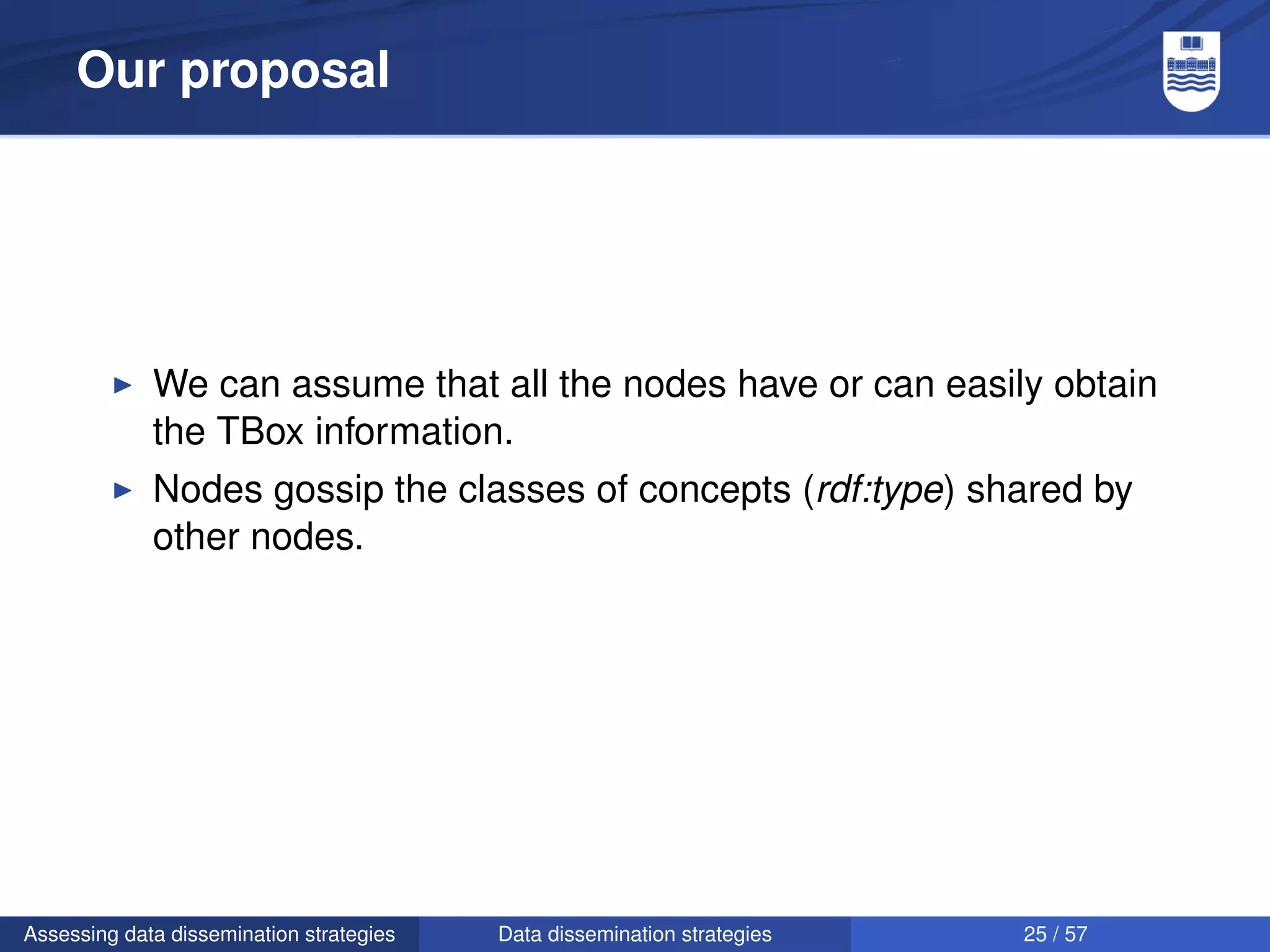 Our proposal




             We can assume that all the nodes have or can easily obtain
             the TBox information.
             Nodes gossip the classes of concepts (rdf:type) shared by
             other nodes.




Assessing data dissemination strategies   Data dissemination strategies   25 / 57
 