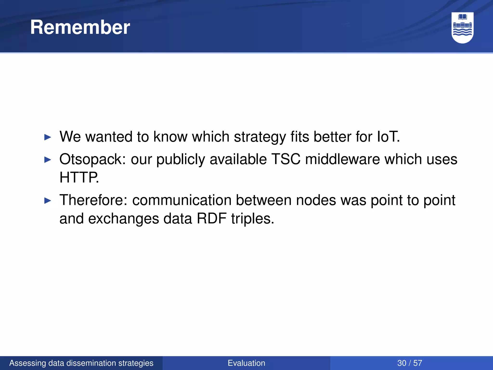 Remember




             We wanted to know which strategy ﬁts better for IoT.
             Otsopack: our publicly available TSC middleware which uses
             HTTP.
             Therefore: communication between nodes was point to point
             and exchanges data RDF triples.




Assessing data dissemination strategies   Evaluation            30 / 57
 