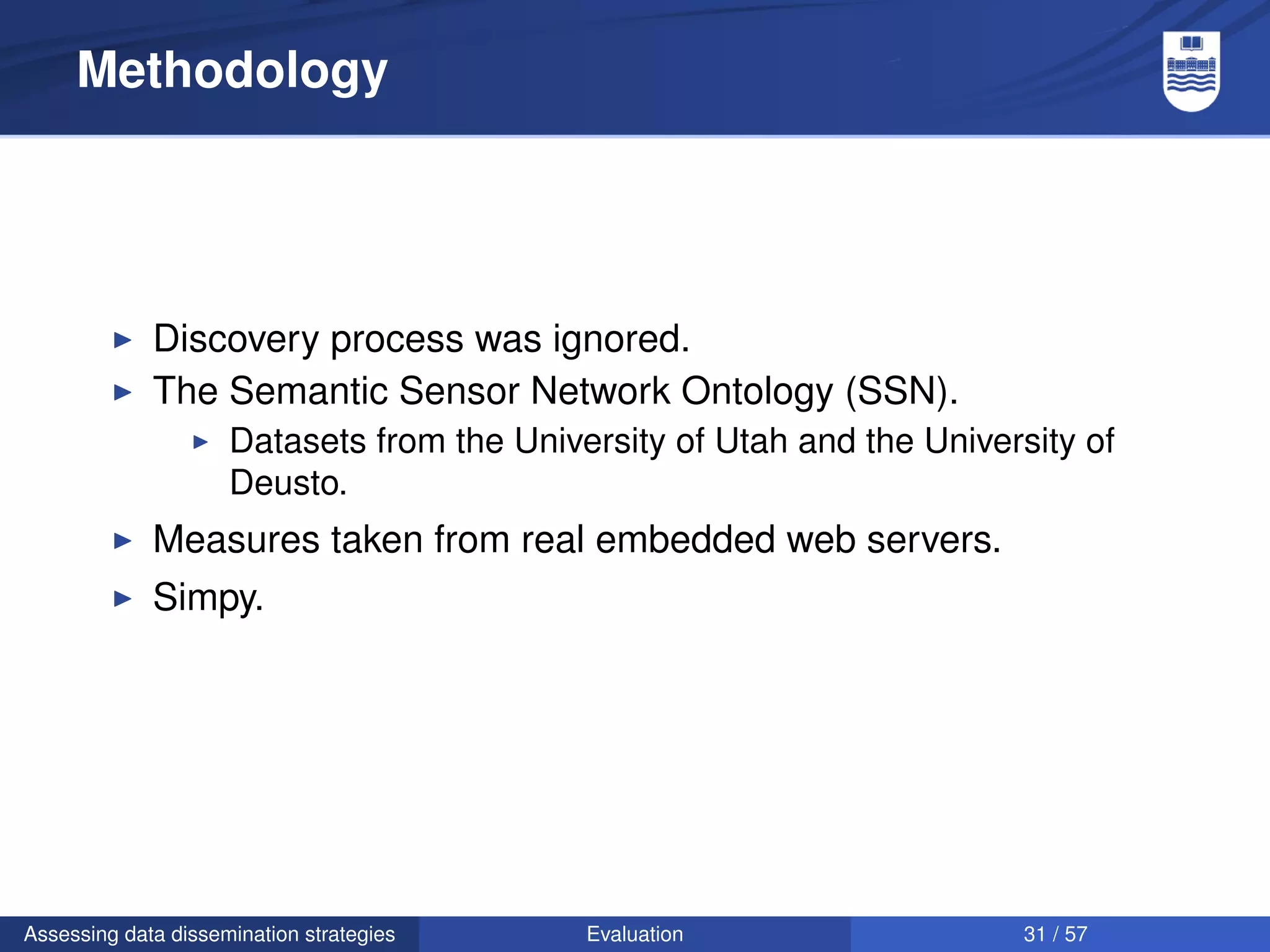 Methodology




             Discovery process was ignored.
             The Semantic Sensor Network Ontology (SSN).
                     Datasets from the University of Utah and the University of
                     Deusto.
             Measures taken from real embedded web servers.
             Simpy.




Assessing data dissemination strategies     Evaluation                   31 / 57
 