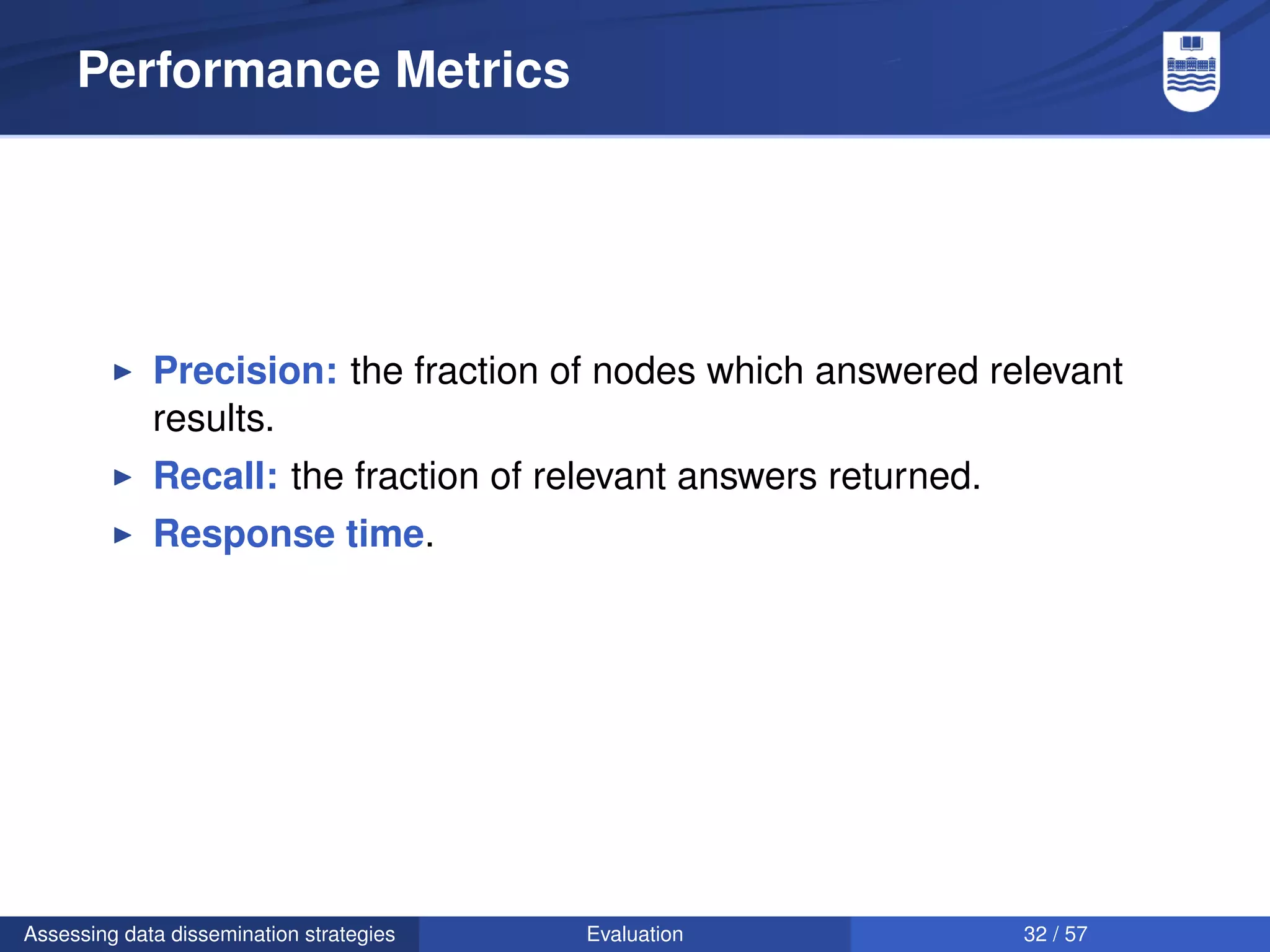 Performance Metrics




             Precision: the fraction of nodes which answered relevant
             results.
             Recall: the fraction of relevant answers returned.
             Response time.




Assessing data dissemination strategies   Evaluation              32 / 57
 